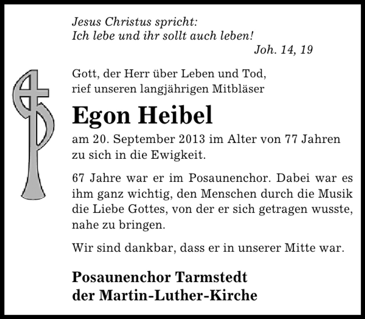 <p>Jesus Christus spricht:<br />Ich lebe und ihr sollt auch leben!</p><p>Joh. 14, 19</p><p>Gott, der Herr über Leben und Tod,<br />rief unseren langjährigen Mitbläser</p><p>Egon Heibel</p><p>am 20. September 2013 im Alter von 77 Jahren<br />zu sich in die Ewigkeit.<br />67 Jahre war er im Posaunenchor. Dabei war es<br />ihm ganz wichtig, den Menschen durch die Musik<br />die Liebe Gottes, von der er sich getragen wusste,<br />nahe zu bringen.<br />Wir sind dankbar, dass er in unserer Mitte war.</p><p>Posaunenchor Tarmstedt<br />der Martin-Luther-Kirche</p>