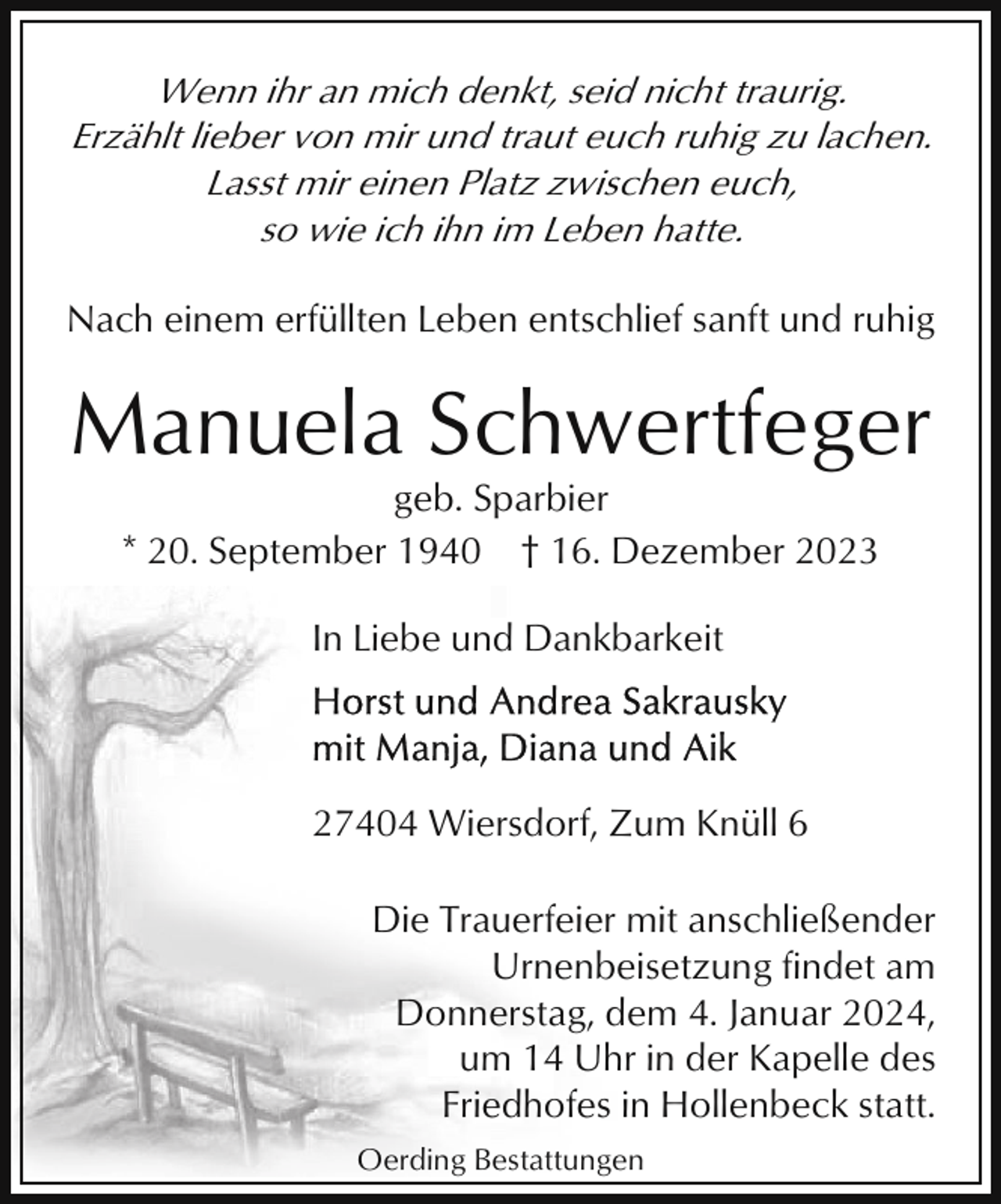 <p>Wenn ihr an mich denkt, seid nicht traurig.<br />Erzählt lieber von mir und traut euch ruhig zu lachen.<br />Lasst mir einen Platz zwischen euch,<br />so wie ich ihn im Leben hatte.<br />Nach einem erfüllten Leben entschlief sanft und ruhig</p><p>Manuela Schwertfeger<br />geb. Sparbier<br />* 20. September 1940 † 16. Dezember 2023<br />In Liebe und Dankbarkeit</p><p>27404 Wiersdorf, Zum Knüll 6<br />Die Trauerfeier mit anschließender<br />Urnenbeisetzung findet am<br />Donnerstag, dem 4. Januar 2024,<br />um 14 Uhr in der Kapelle des<br />Friedhofes in Hollenbeck statt.<br />Oerding Bestattungen</p>