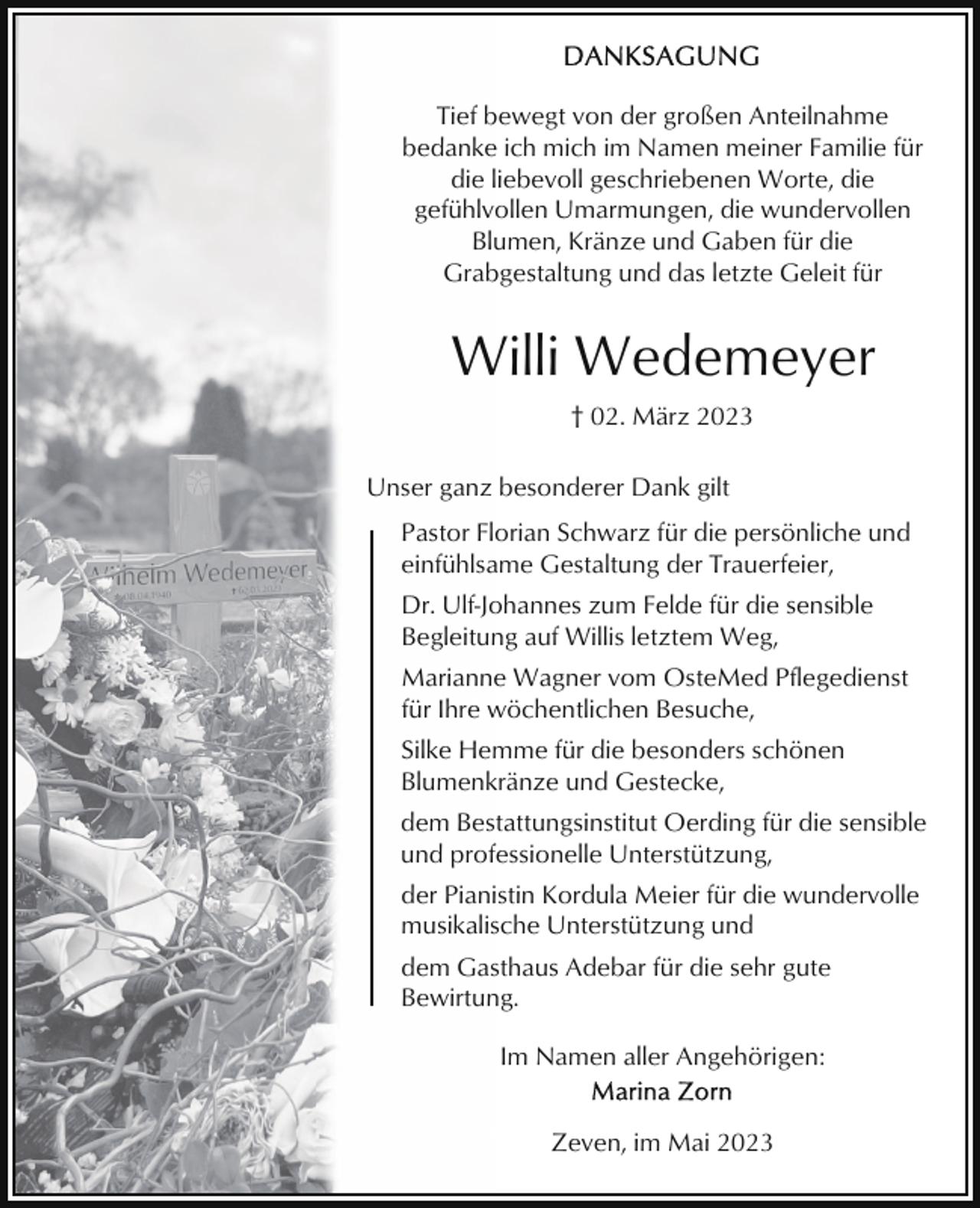 <p>Tief bewegt von der großen Anteilnahme<br />bedanke ich mich im Namen meiner Familie für<br />die liebevoll geschriebenen Worte, die<br />gefühlvollen Umarmungen, die wundervollen<br />Blumen, Kränze und Gaben für die<br />Grabgestaltung und das letzte Geleit für</p><p>Willi Wedemeyer<br />† 02. März 2023<br />Unser ganz besonderer Dank gilt<br />Pastor Florian Schwarz für die persönliche und<br />einfühlsame Gestaltung der Trauerfeier,<br />Dr. Ulf-Johannes zum Felde für die sensible<br />Begleitung auf Willis letztem Weg,<br />Marianne Wagner vom OsteMed Pflegedienst<br />für Ihre wöchentlichen Besuche,<br />Silke Hemme für die besonders schönen<br />Blumenkränze und Gestecke,<br />dem Bestattungsinstitut Oerding für die sensible<br />und professionelle Unterstützung,<br />der Pianistin Kordula Meier für die wundervolle<br />musikalische Unterstützung und<br />dem Gasthaus Adebar für die sehr gute<br />Bewirtung.<br />Im Namen aller Angehörigen:<br />Zeven, im Mai 2023</p>