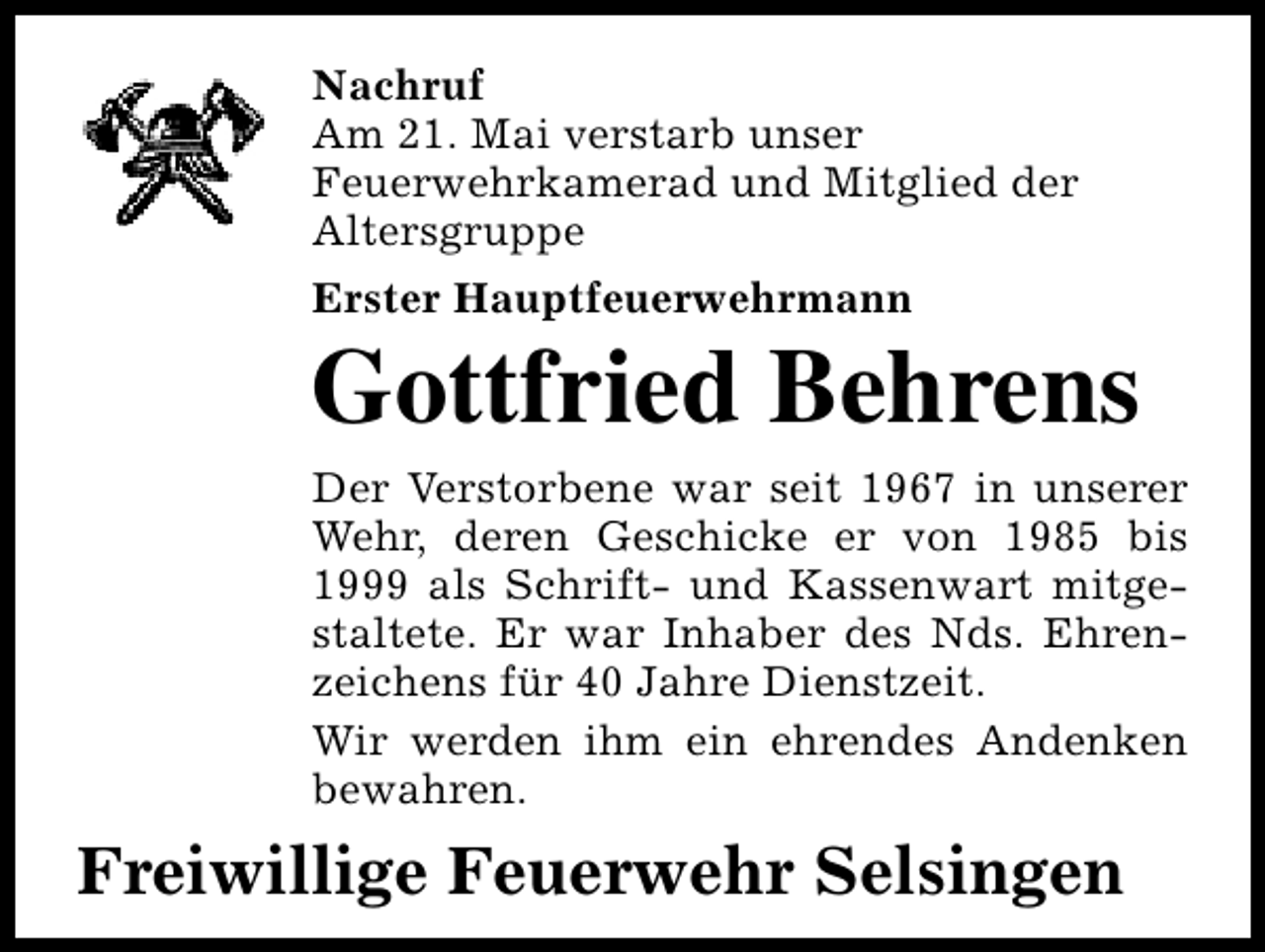 <p>Nachruf<br />Am 21. Mai verstarb unser<br />Feuerwehrkamerad und Mitglied der<br />Altersgruppe<br />Erster Hauptfeuerwehrmann</p>
<p>Gottfried Behrens</p>
<p>Der Verstorbene war seit 1967 in unserer<br />Wehr, deren Geschicke er von 1985 bis<br />1999 als Schrift- und Kassenwart mitgestaltete. Er war Inhaber des Nds. Ehrenzeichens für 40 Jahre Dienstzeit.<br />Wir werden ihm ein ehrendes Andenken<br />bewahren.</p>
<p>Freiwillige Feuerwehr Selsingen</p>
