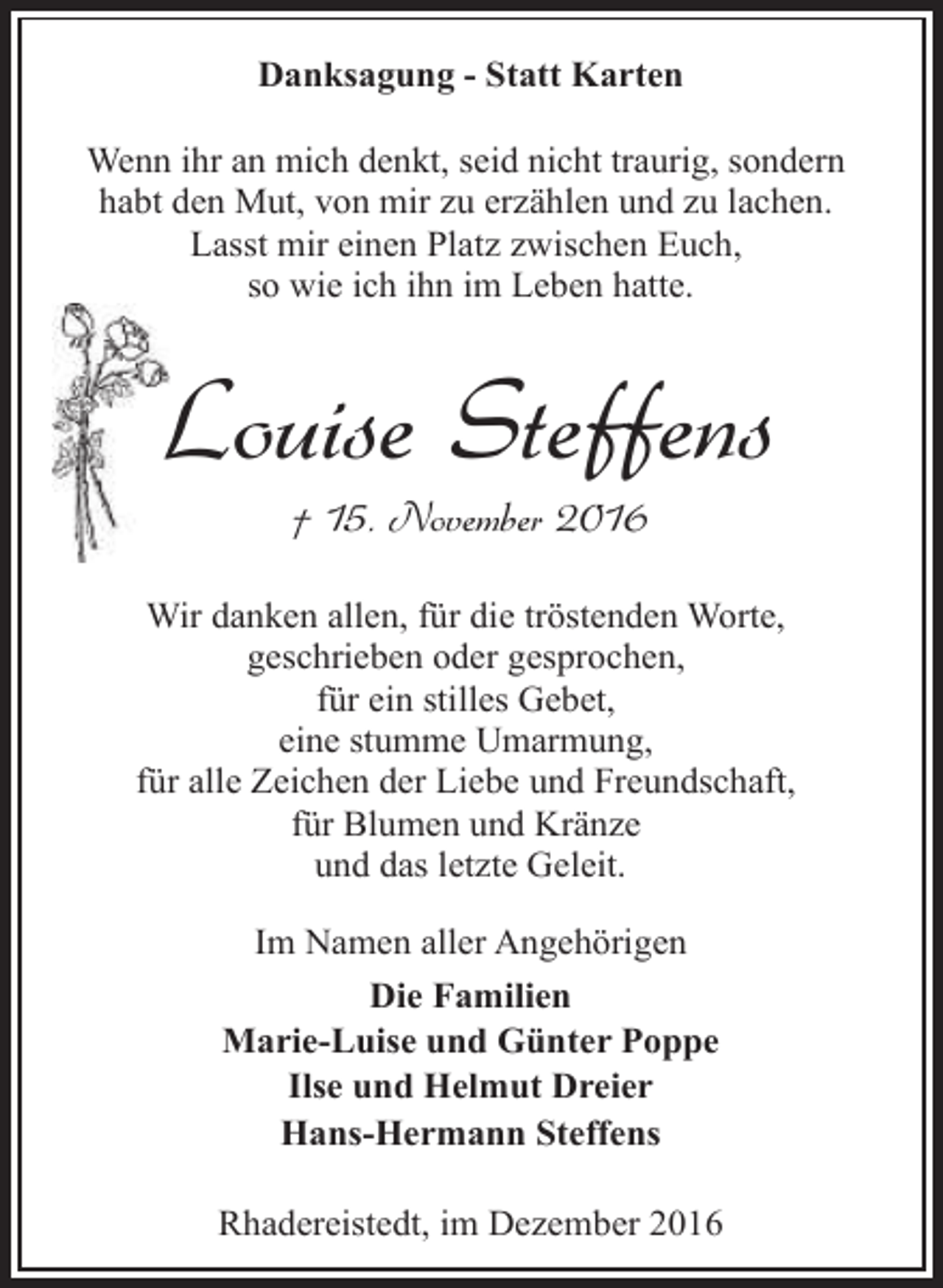 <p>Danksagung - Statt Karten<br />Wenn ihr an mich denkt, seid nicht traurig, sondern<br />habt den Mut, von mir zu erzählen und zu lachen.<br />Lasst mir einen Platz zwischen Euch,<br />so wie ich ihn im Leben hatte.</p><p>Louise Steffens<br />† 15. November 2016</p><p>Wir danken allen, für die tröstenden Worte,<br />geschrieben oder gesprochen,<br />für ein stilles Gebet,<br />eine stumme Umarmung,<br />für alle Zeichen der Liebe und Freundschaft,<br />für Blumen und Kränze<br />und das letzte Geleit.<br />Im Namen aller Angehörigen<br />Die Familien<br />Marie-Luise und Günter Poppe<br />Ilse und Helmut Dreier<br />Hans-Hermann Steffens<br />Rhadereistedt, im Dezember 2016</p>