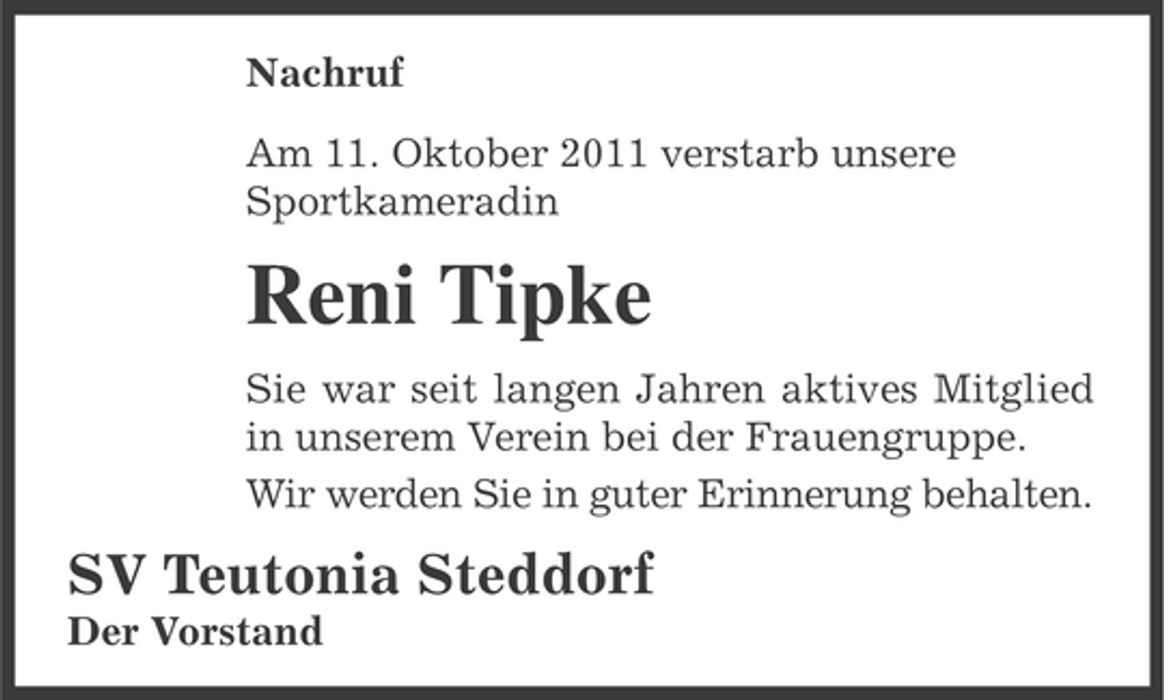 <p>Nachruf<br />Am 11. Oktober 2011 verstarb unsere<br />Sportkameradin</p><p>Reni Tipke<br />Sie war seit langen Jahren aktives Mitglied<br />in unserem Verein bei der Frauengruppe.<br />Wir werden Sie in guter Erinnerung behalten.</p><p>SV Teutonia Steddorf<br />Der Vorstand</p>