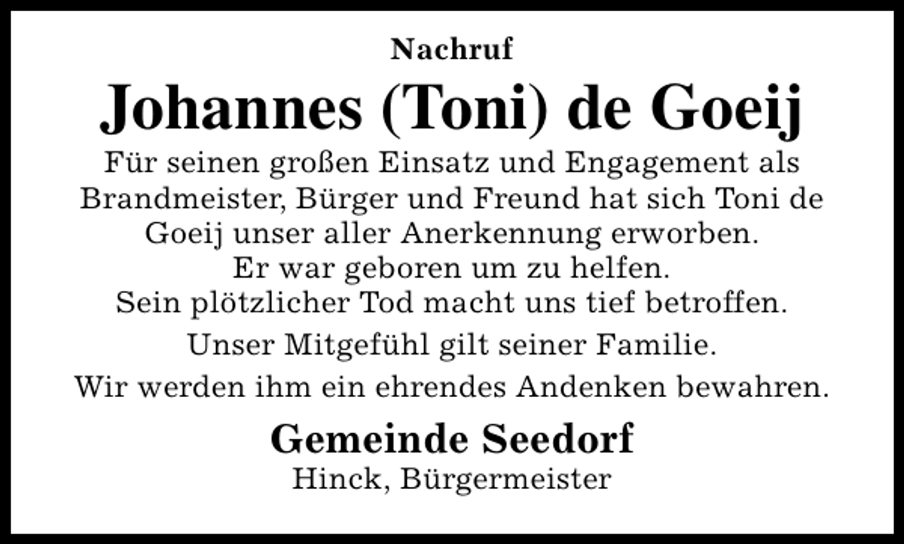 <p>Nachruf</p><p>Johannes (Toni) de Goeij</p><p>Für seinen großen Einsatz und Engagement als<br />Brandmeister, Bürger und Freund hat sich Toni de<br />Goeij unser aller Anerkennung erworben.<br />Er war geboren um zu helfen.<br />Sein plötzlicher Tod macht uns tief betroffen.<br />Unser Mitgefühl gilt seiner Familie.<br />Wir werden ihm ein ehrendes Andenken bewahren.</p><p>Gemeinde Seedorf<br />Hinck, Bürgermeister</p>