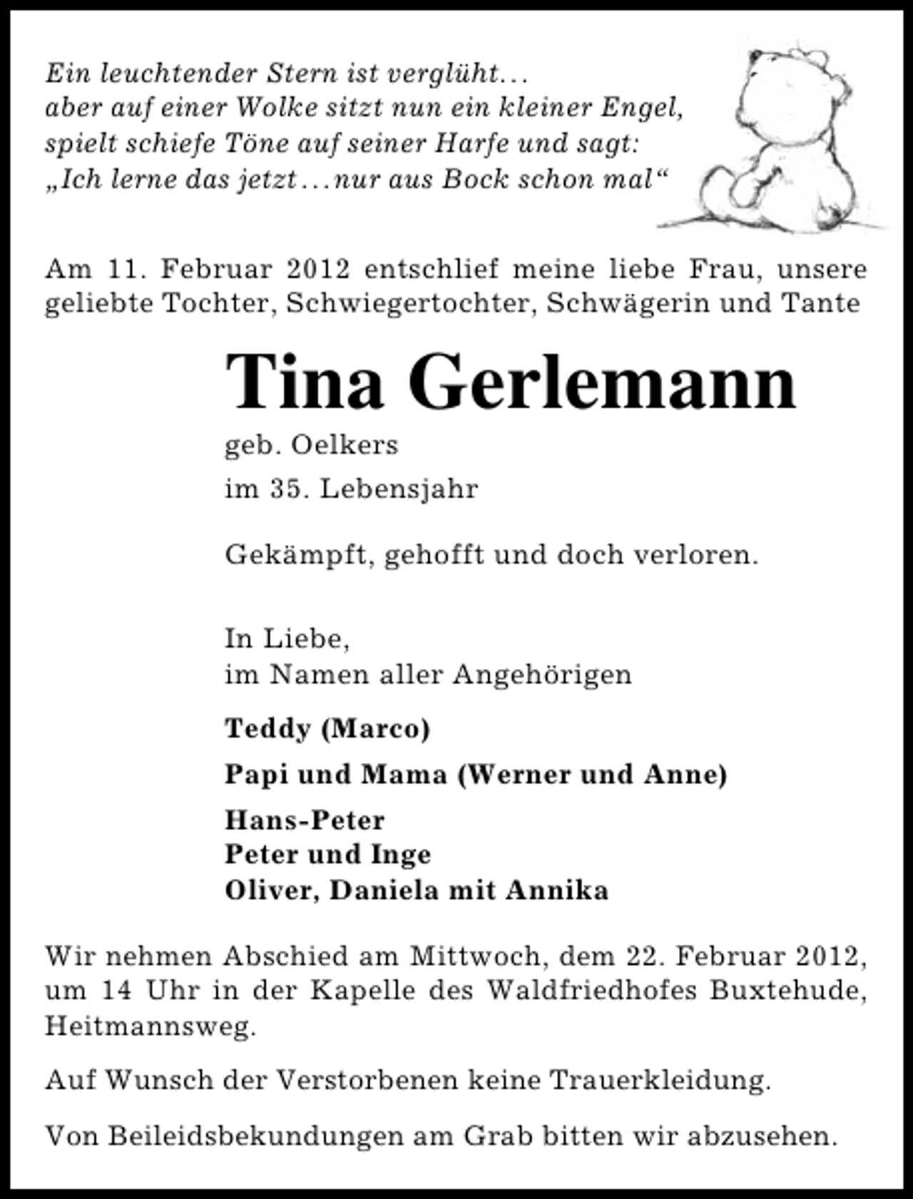 <p>Ein leuchtender Stern ist verglüht...<br />aber auf einer Wolke sitzt nun ein kleiner Engel,<br />spielt schiefe Töne auf seiner Harfe und sagt:<br />„Ich lerne das jetzt...nur aus Bock schon mal“<br />Am 11. Februar 2012 entschlief meine liebe Frau, unsere<br />geliebte Tochter, Schwiegertochter, Schwägerin und Tante</p>
<p>Tina Gerlemann<br />geb. Oelkers<br />im 35. Lebensjahr<br />Gekämpft, gehofft und doch verloren.<br />In Liebe,<br />im Namen aller Angehörigen<br />Teddy (Marco)<br />Papi und Mama (Werner und Anne)<br />Hans-Peter<br />Peter und Inge<br />Oliver, Daniela mit Annika<br />Wir nehmen Abschied am Mittwoch, dem 22. Februar 2012,<br />um 14 Uhr in der Kapelle des Waldfriedhofes Buxtehude,<br />Heitmannsweg.<br />Auf Wunsch der Verstorbenen keine Trauerkleidung.<br />Von Beileidsbekundungen am Grab bitten wir abzusehen.</p>