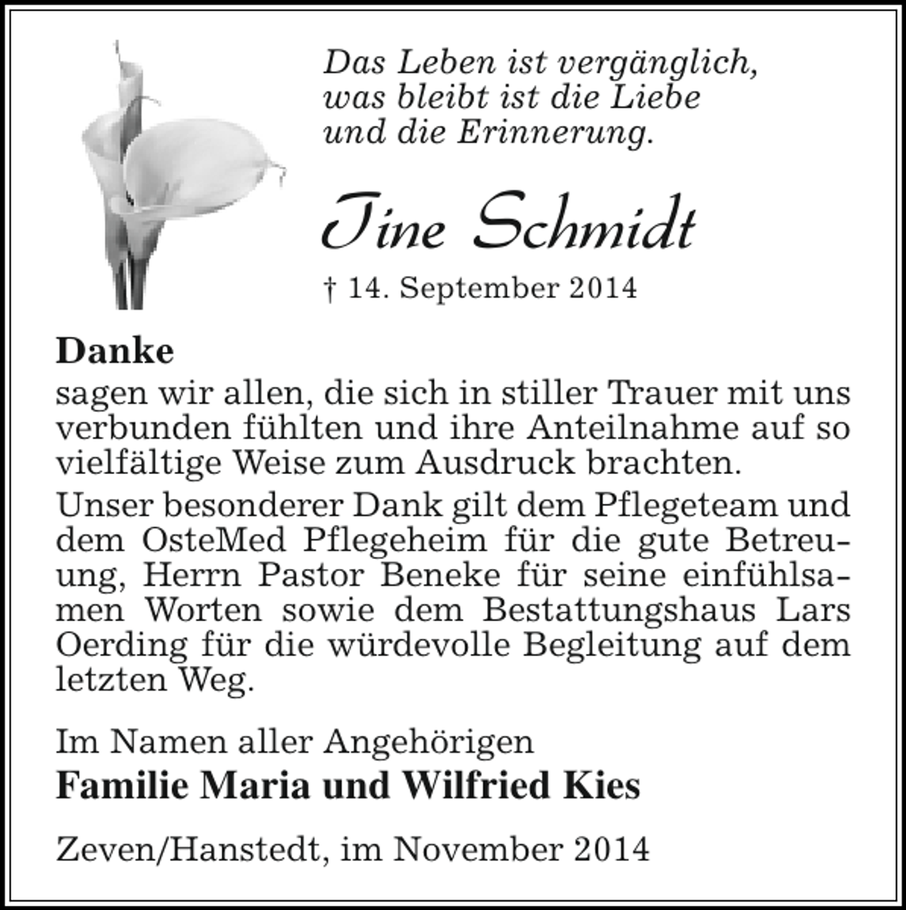 <p>Das Leben ist vergänglich,<br />was bleibt ist die Liebe<br />und die Erinnerung.</p><p>Tine Schmidt</p><p>† 14. September 2014</p><p>Danke</p><p>sagen wir allen, die sich in stiller Trauer mit uns<br />verbunden fühlten und ihre Anteilnahme auf so<br />vielfältige Weise zum Ausdruck brachten.<br />Unser besonderer Dank gilt dem Pflegeteam und<br />dem OsteMed Pflegeheim für die gute Betreuung, Herrn Pastor Beneke für seine einfühlsamen Worten sowie dem Bestattungshaus Lars<br />Oerding für die würdevolle Begleitung auf dem<br />letzten Weg.<br />Im Namen aller Angehörigen</p><p>Familie Maria und Wilfried Kies<br />Zeven/Hanstedt, im November 2014</p>