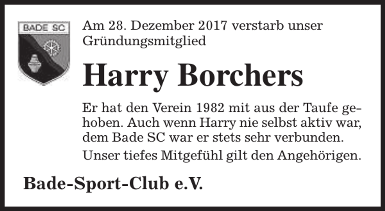 <p>Am 28. Dezember 2017 verstarb unser<br />Gründungsmitglied</p><p>Harry Borchers<br />Er hat den Verein 1982 mit aus der Taufe gehoben. Auch wenn Harry nie selbst aktiv war,<br />dem Bade SC war er stets sehr verbunden.<br />Unser tiefes Mitgefühl gilt den Angehörigen.</p><p>Bade-Sport-Club e.V.</p>