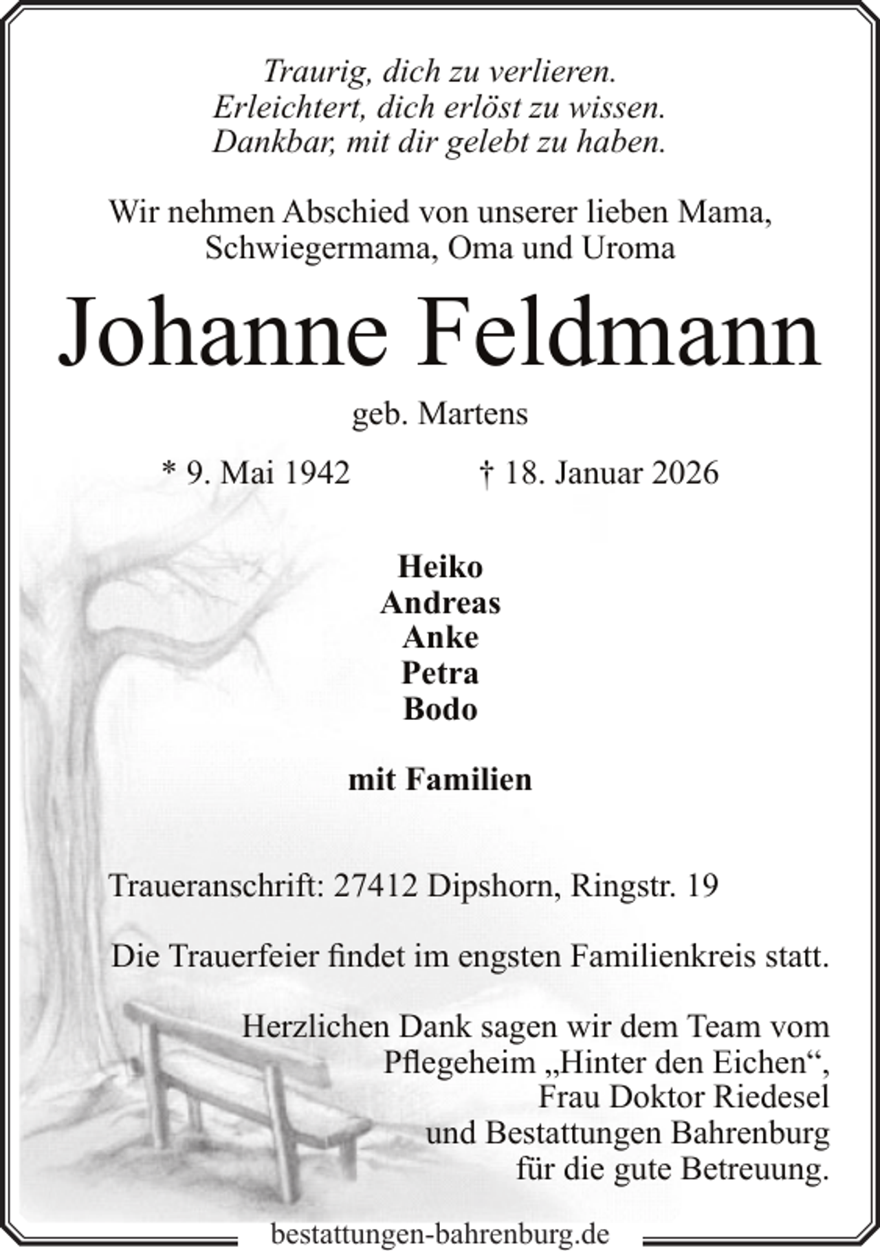 <p>Traurig, dich zu verlieren.<br />Erleichtert, dich erlöst zu wissen.<br />Dankbar, mit dir gelebt zu haben.<br />Wir nehmen Abschied von unserer lieben Mama,<br />Schwiegermama, Oma und Uroma</p><p>Johanne Feldmann<br />geb. Martens</p><p>* 9. Mai 1942</p><p>† 18. Januar 2026<br />Heiko<br />Andreas<br />Anke<br />Petra<br />Bodo</p><p>mit Familien<br />Traueranschrift: 27412 Dipshorn, Ringstr. 19<br />Die Trauerfeier findet im engsten Familienkreis statt.<br />Herzlichen Dank sagen wir dem Team vom<br />Pflegeheim „Hinter den Eichen“,<br />Frau Doktor Riedesel<br />und Bestattungen Bahrenburg<br />für die gute Betreuung.<br />bestattungen-bahrenburg.de</p>