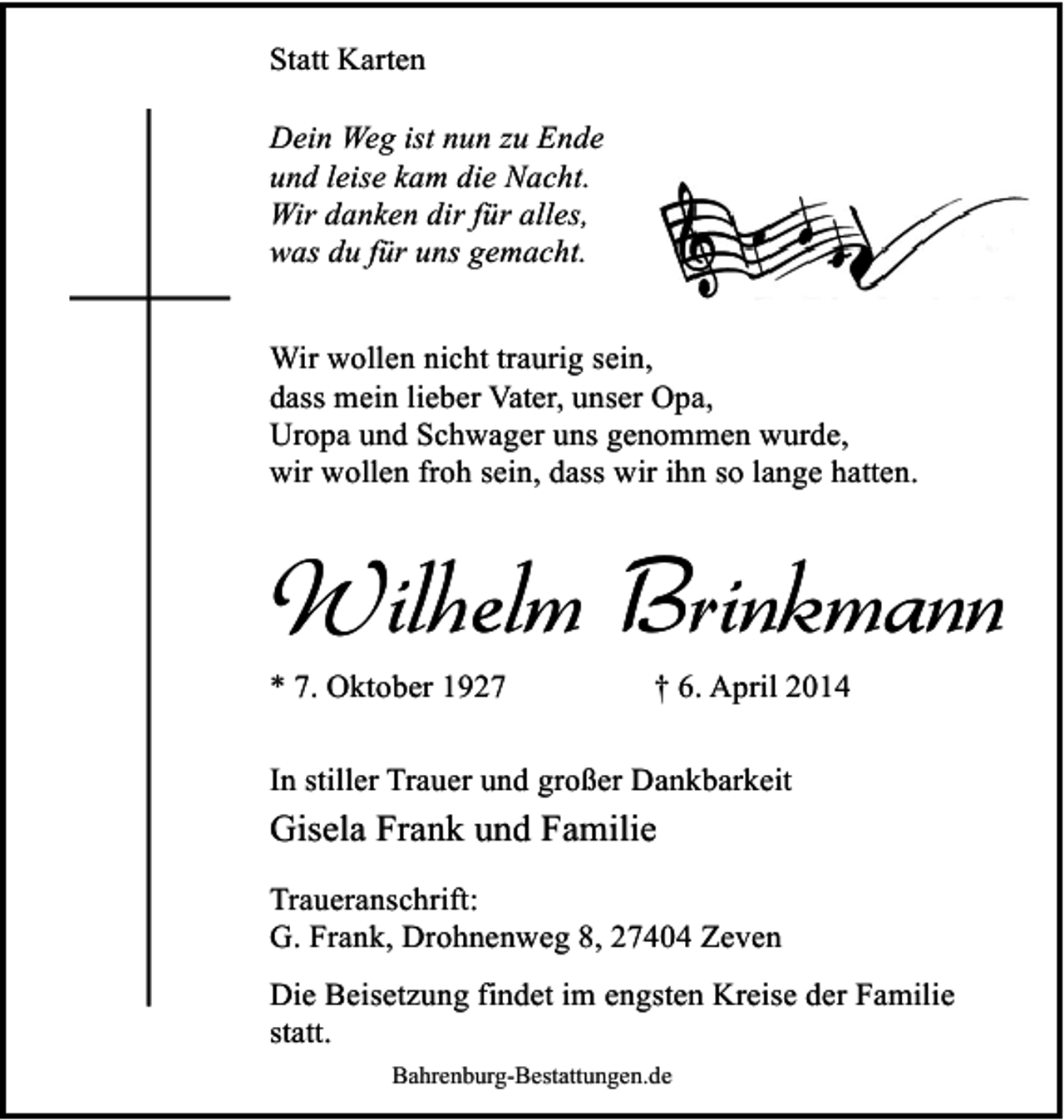<p>Statt Karten<br />Dein Weg ist nun zu Ende<br />und leise kam die Nacht.<br />Wir danken dir für alles,<br />was du für uns gemacht.<br />Wir wollen nicht traurig sein,<br />dass mein lieber Vater, unser Opa,<br />Uropa und Schwager uns genommen wurde,<br />wir wollen froh sein, dass wir ihn so lange hatten.</p><p>Wilhelm Brinkmann</p><p>* 7. Oktober 1927</p><p>† 6. April 2014</p><p>In stiller Trauer und großer Dankbarkeit</p><p>Gisela Frank und Familie<br />Traueranschrift:<br />G. Frank, Drohnenweg 8, 27404 Zeven<br />Die Beisetzung findet im engsten Kreise der Familie<br />statt.<br />Bahrenburg-Bestattungen.de</p>