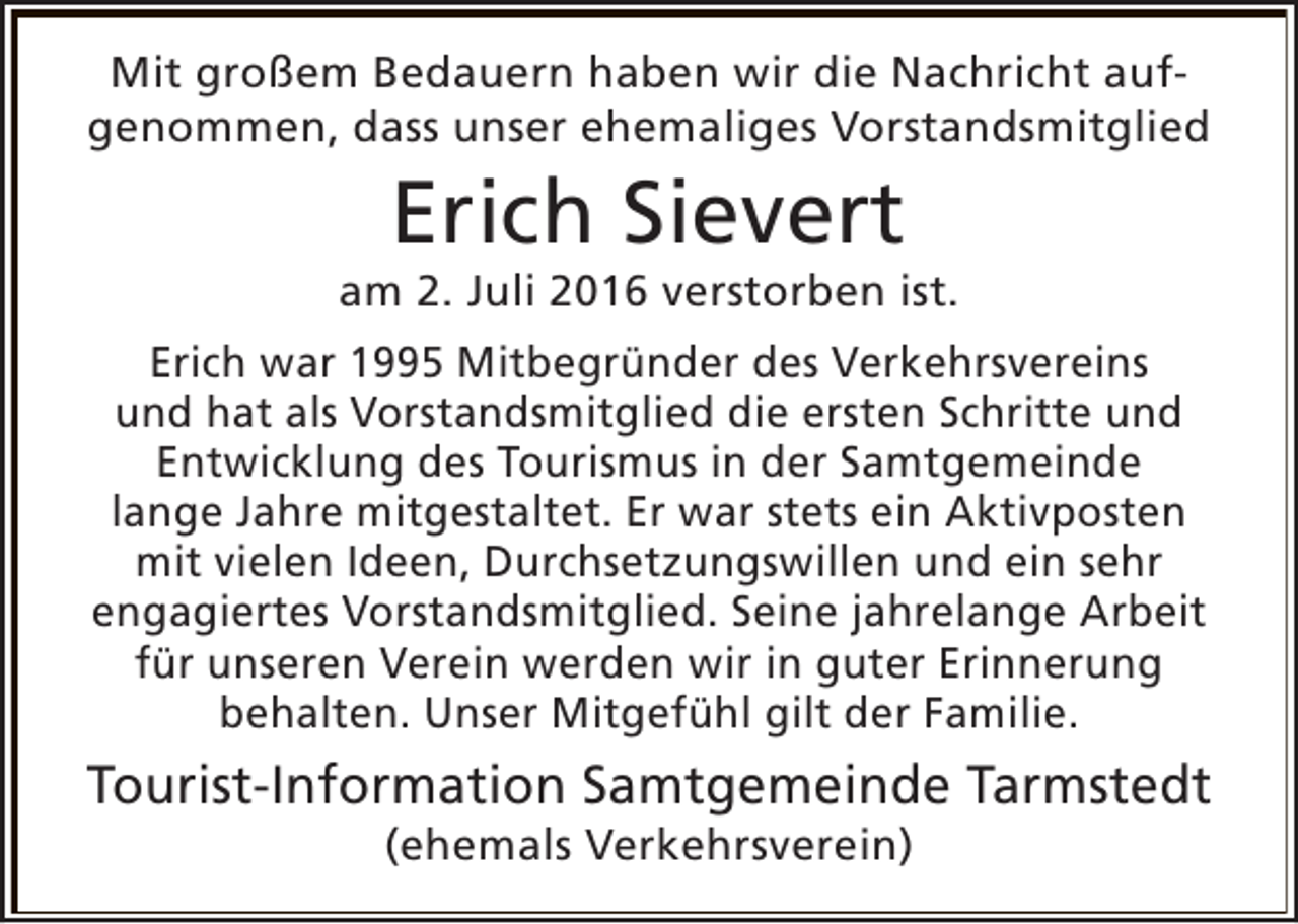 <p>Mit großem Bedauern haben wir die Nachricht aufgenommen, dass unser ehemaliges Vorstandsmitglied</p><p>Erich Sievert</p><p>am 2. Juli 2016 verstorben ist.<br />Erich war 1995 Mitbegründer des Verkehrsvereins<br />und hat als Vorstandsmitglied die ersten Schritte und<br />Entwicklung des Tourismus in der Samtgemeinde<br />lange Jahre mitgestaltet. Er war stets ein Aktivposten<br />mit vielen Ideen, Durchsetzungswillen und ein sehr<br />engagiertes Vorstandsmitglied. Seine jahrelange Arbeit<br />für unseren Verein werden wir in guter Erinnerung<br />behalten. Unser Mitgefühl gilt der Familie.</p><p>Tourist-Information Samtgemeinde Tarmstedt<br />(ehemals Verkehrsverein)</p>