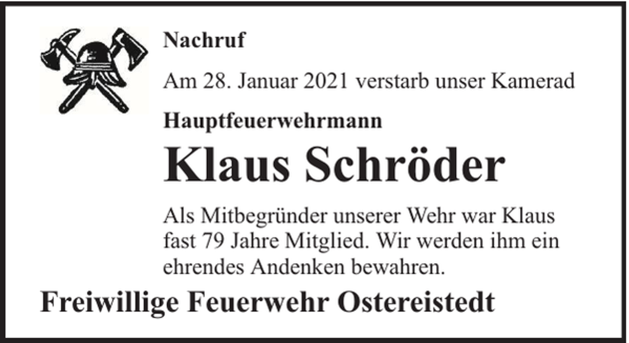 <p>Nachruf<br />Am 28. Januar 2021 verstarb unser Kamerad<br />Hauptfeuerwehrmann</p><p>Klaus Schröder</p><p>Als Mitbegründer unserer Wehr war Klaus<br />fast 79 Jahre Mitglied. Wir werden ihm ein<br />ehrendes Andenken bewahren.</p><p>Freiwillige Feuerwehr Ostereistedt</p>