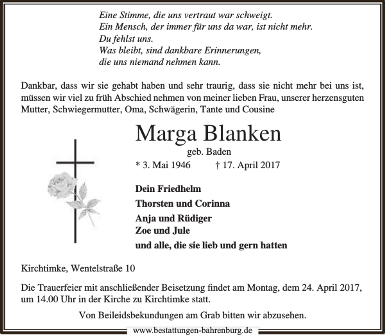 <p>Eine Stimme, die uns vertraut war schweigt.<br />Ein Mensch, der immer für uns da war, ist nicht mehr.<br />Du fehlst uns.<br />Was bleibt, sind dankbare Erinnerungen,<br />die uns niemand nehmen kann.<br />Dankbar, dass wir sie gehabt haben und sehr traurig, dass sie nicht mehr bei uns ist,<br />müssen wir viel zu früh Abschied nehmen von meiner lieben Frau, unserer herzensguten<br />Mutter, Schwiegermutter, Oma, Schwägerin, Tante und Cousine</p><p>Marga Blanken<br />geb. Baden<br />* 3. Mai 1946<br />† 17. April 2017<br />Dein Friedhelm<br />Thorsten und Corinna<br />Anja und Rüdiger<br />Zoe und Jule<br />und alle, die sie lieb und gern hatten<br />Kirchtimke, Wentelstraße 10<br />Die Trauerfeier mit anschließender Beisetzung ﬁndet am Montag, dem 24. April 2017,<br />um 14.00 Uhr in der Kirche zu Kirchtimke statt.<br />Von Beileidsbekundungen am Grab bitten wir abzusehen.<br />www.bbestattungen-bbahhrenbburg.dde</p>