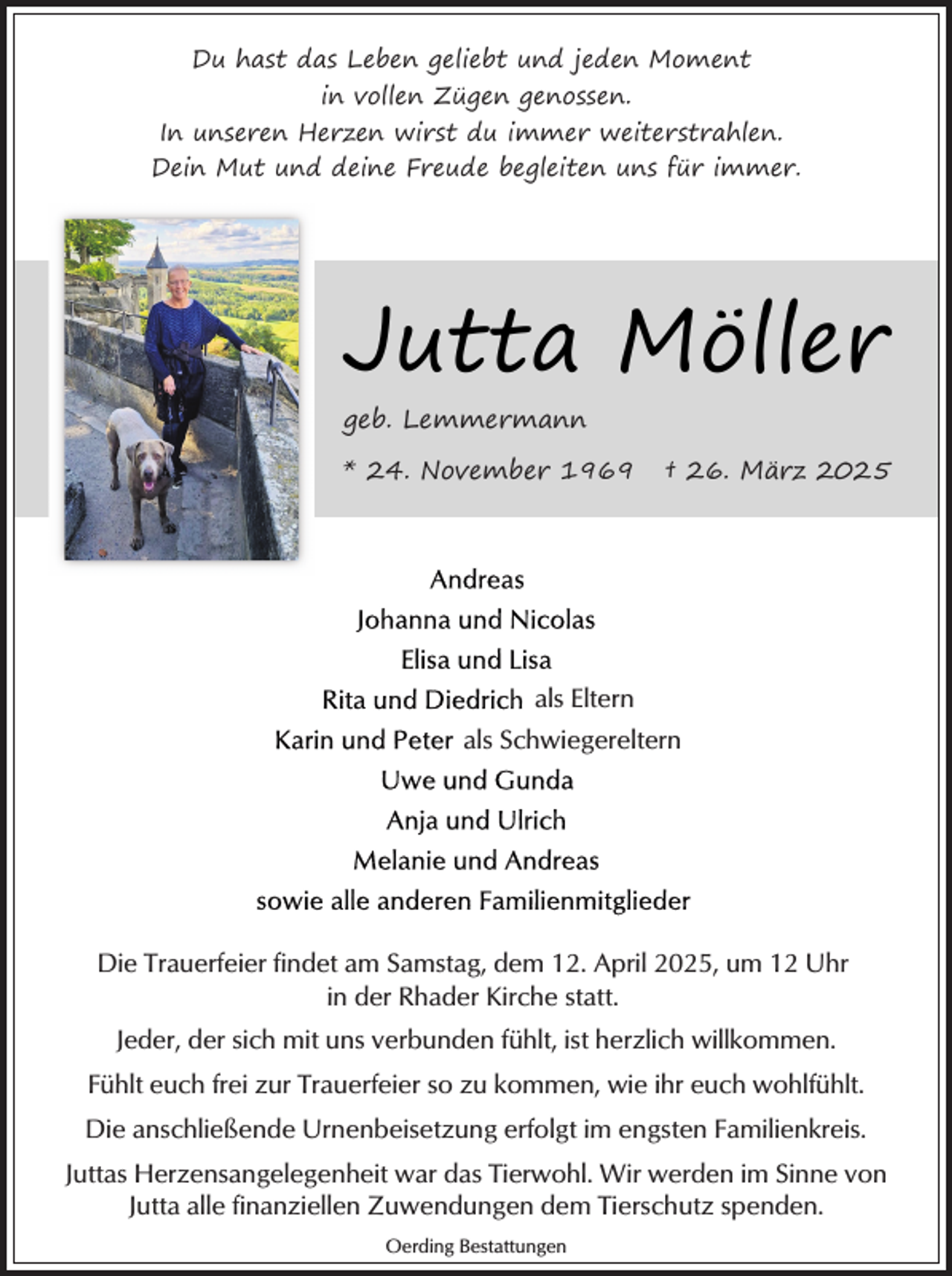 <p>Du hast das Leben geliebt und jeden Moment<br />in vollen Zügen genossen.<br />In unseren Herzen wirst du immer weiterstrahlen.<br />Dein Mut und deine Freude begleiten uns für immer.</p><p>Jutta Möller<br />geb. Lemmermann<br />* 24. November 1969</p><p>† 26. März 2025</p><p>als Eltern<br />als Schwiegereltern</p><p>Die Trauerfeier findet am Samstag, dem 12. April 2025, um 12 Uhr<br />in der Rhader Kirche statt.<br />Jeder, der sich mit uns verbunden fühlt, ist herzlich willkommen.<br />Fühlt euch frei zur Trauerfeier so zu kommen, wie ihr euch wohlfühlt.<br />Die anschließende Urnenbeisetzung erfolgt im engsten Familienkreis.<br />Juttas Herzensangelegenheit war das Tierwohl. Wir werden im Sinne von<br />Jutta alle finanziellen Zuwendungen dem Tierschutz spenden.<br />Oerding Bestattungen</p>