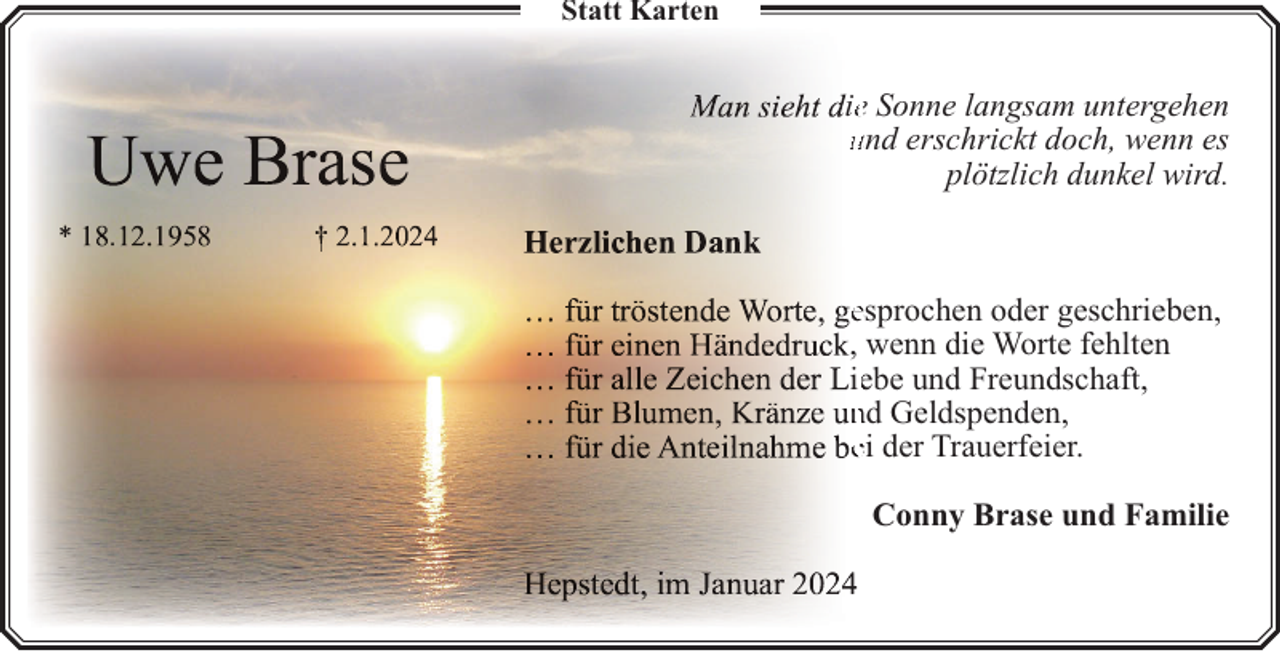 <p>Statt Karten</p><p>iee Sonne langsam untergehen<br />und erschrickt doch, wenn es<br />plötzlich dunkel wird.<br />.</p><p>esprochen oder geschrieben,<br />, wenn die Worte fehlten<br />ieebe und Freundschaft,<br />nd Geldspenden,<br />ei der Trauerfeier.<br />Conny Brase und Familie</p>