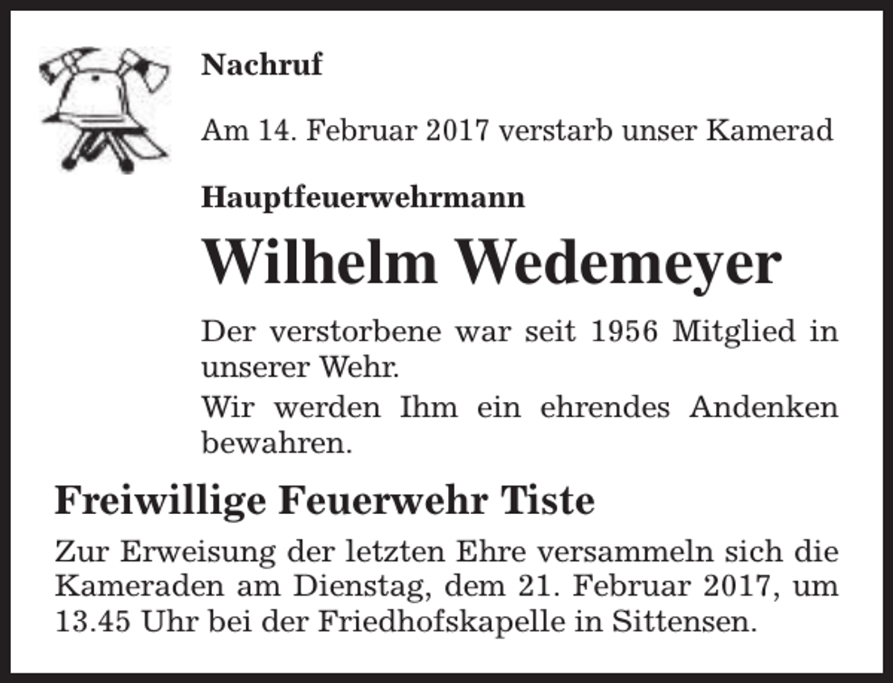 <p>Nachruf<br />Am 14. Februar 2017 verstarb unser Kamerad<br />Hauptfeuerwehrmann</p><p>Wilhelm Wedemeyer<br />Der verstorbene war seit 1956 Mitglied in<br />unserer Wehr.<br />Wir werden Ihm ein ehrendes Andenken<br />bewahren.</p><p>Freiwillige Feuerwehr Tiste<br />Zur Erweisung der letzten Ehre versammeln sich die<br />Kameraden am Dienstag, dem 21. Februar 2017, um<br />13.45 Uhr bei der Friedhofskapelle in Sittensen.</p>
