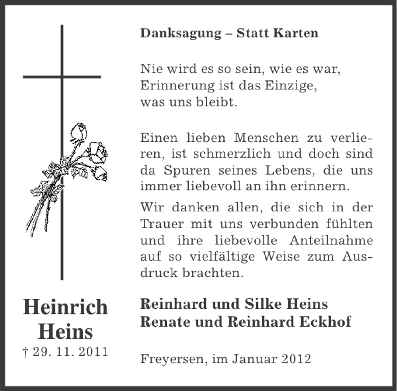 <p>Danksagung – Statt Karten<br />Nie wird es so sein, wie es war,<br />Erinnerung ist das Einzige,<br />was uns bleibt.<br />Einen lieben Menschen zu verlieren, ist schmerzlich und doch sind<br />da Spuren seines Lebens, die uns<br />immer liebevoll an ihn erinnern.<br />Wir danken allen, die sich in der<br />Trauer mit uns verbunden fühlten<br />und ihre liebevolle Anteilnahme<br />auf so vielfältige Weise zum Ausdruck brachten.</p><p>Heinrich<br />Heins<br />† 29. 11. 2011</p><p>Reinhard und Silke Heins<br />Renate und Reinhard Eckhof<br />Freyersen, im Januar 2012</p>