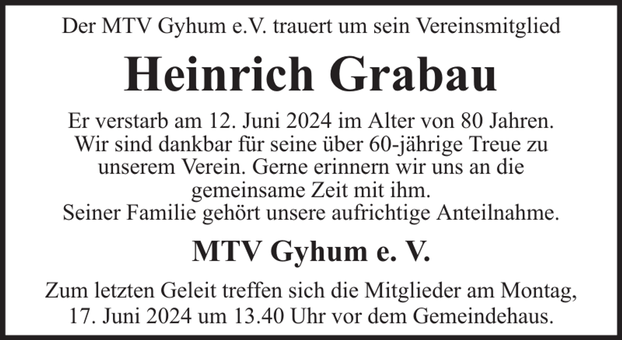 <p>Der MTV Gyhum e.V. trauert um sein Vereinsmitglied</p><p>Heinrich Grabau</p><p>Er verstarb am 12. Juni 2024 im Alter von 80 Jahren.<br />Wir sind dankbar für seine über 60-jährige Treue zu<br />unserem Verein. Gerne erinnern wir uns an die<br />gemeinsame Zeit mit ihm.<br />Seiner Familie gehört unsere aufrichtige Anteilnahme.</p><p>MTV Gyhum e. V.<br />Zum letzten Geleit treffen sich die Mitglieder am Montag,<br />17. Juni 2024 um 13.40 Uhr vor dem Gemeindehaus.</p>