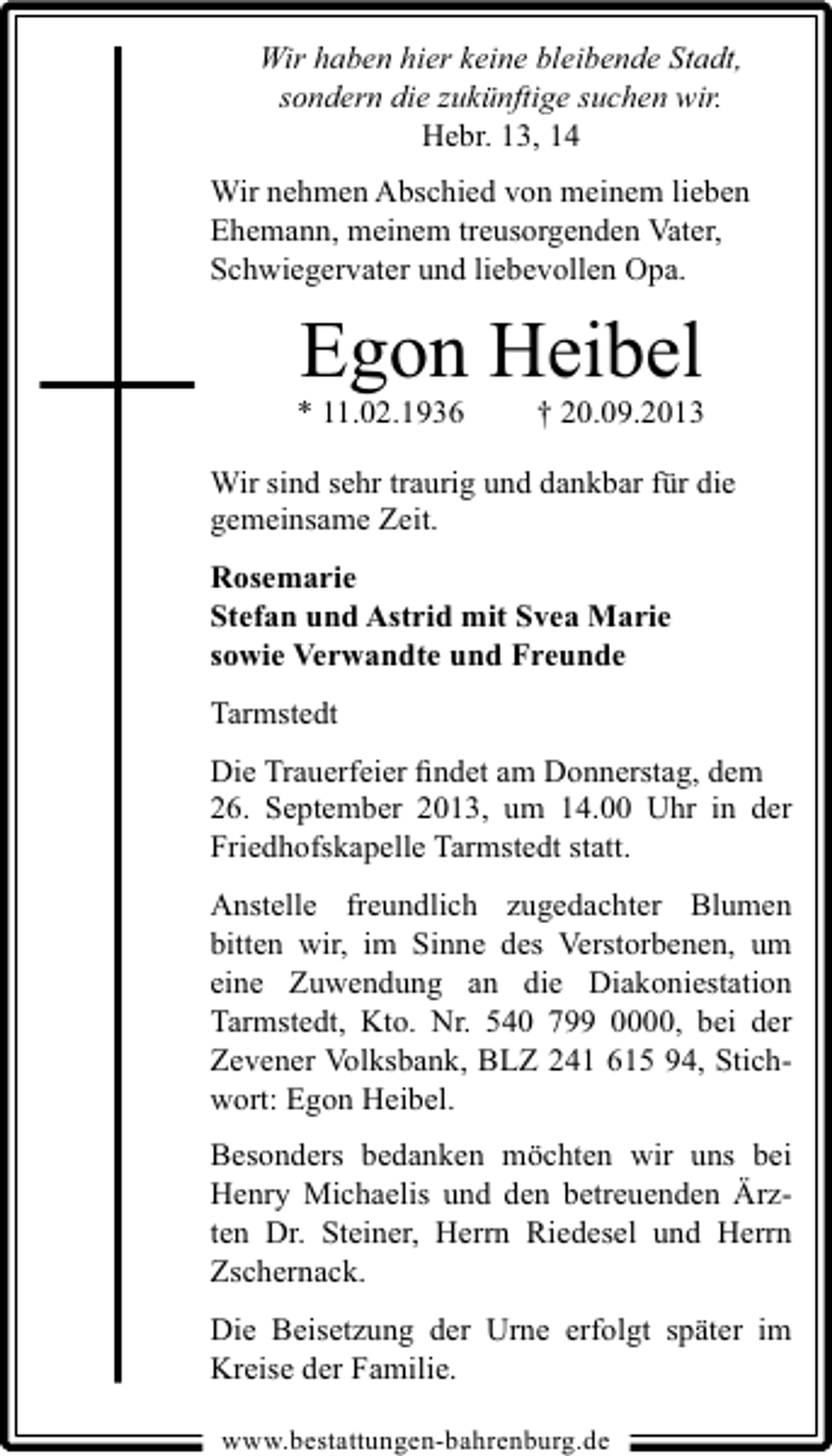 <p>Wir haben hier keine bleibende Stadt,<br />sondern die zukünftige suchen wir.<br />Hebr. 13, 14<br />Wir nehmen Abschied von meinem lieben<br />Ehemann, meinem treusorgenden Vater,<br />Schwiegervater und liebevollen Opa.</p><p>Egon Heibel</p><p>* 11.02.1936</p><p>† 20.09.2013</p><p>Wir sind sehr traurig und dankbar für die<br />gemeinsame Zeit.<br />Rosemarie<br />Stefan und Astrid mit Svea Marie<br />sowie Verwandte und Freunde<br />Tarmstedt<br />Die Trauerfeier ﬁndet am Donnerstag, dem<br />26. September 2013, um 14.00 Uhr in der<br />Friedhofskapelle Tarmstedt statt.<br />Anstelle freundlich zugedachter Blumen<br />bitten wir, im Sinne des Verstorbenen, um<br />eine Zuwendung an die Diakoniestation<br />Tarmstedt, Kto. Nr. 540 799 0000, bei der<br />Zevener Volksbank, BLZ 241 615 94, Stichwort: Egon Heibel.<br />Besonders bedanken möchten wir uns bei<br />Henry Michaelis und den betreuenden Ärzten Dr. Steiner, Herrn Riedesel und Herrn<br />Zschernack.<br />Die Beisetzung der Urne erfolgt später im<br />Kreise der Familie.<br />www.bestattungen-bahrenburg.de</p>