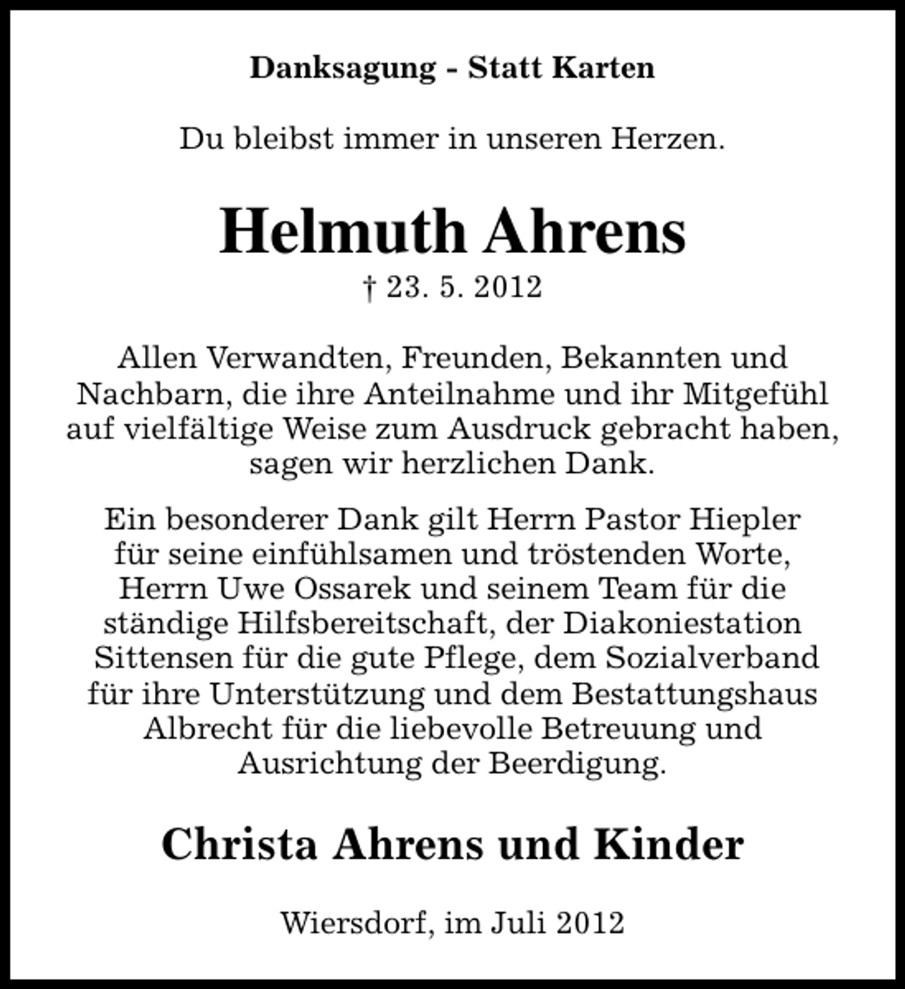 <p>Danksagung - Statt Karten<br />Du bleibst immer in unseren Herzen.</p><p>Helmuth Ahrens<br />† 23. 5. 2012</p><p>Allen Verwandten, Freunden, Bekannten und<br />Nachbarn, die ihre Anteilnahme und ihr Mitgefühl<br />auf vielfältige Weise zum Ausdruck gebracht haben,<br />sagen wir herzlichen Dank.<br />Ein besonderer Dank gilt Herrn Pastor Hiepler<br />für seine einfühlsamen und tröstenden Worte,<br />Herrn Uwe Ossarek und seinem Team für die<br />ständige Hilfsbereitschaft, der Diakoniestation<br />Sittensen für die gute Pflege, dem Sozialverband<br />für ihre Unterstützung und dem Bestattungshaus<br />Albrecht für die liebevolle Betreuung und<br />Ausrichtung der Beerdigung.</p><p>Christa Ahrens und Kinder<br />Wiersdorf, im Juli 2012</p>