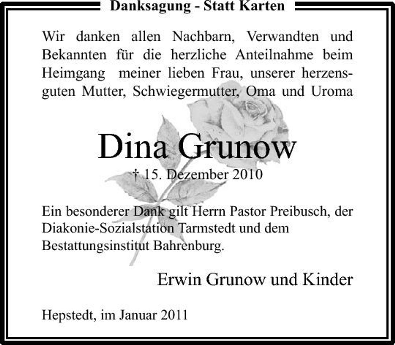<p>Danksagung - Statt Karten Wir danken allen Nachbarn, Verwandten und Bekannten für die herzliche Anteilnahme beim Heimgang meiner lieben Frau, unserer herzensguten Mutter, Schwiegermutter, Oma und Uroma</p><p>Dina Grunow<br />† 15. Dezember 2010<br />Ein besonderer Dank gilt Herrn Pastor Preibusch, der Diakonie-Sozialstation Tarmstedt und dem Bestattungsinstitut Bahrenburg.</p><p>Erwin Grunow und Kinder<br />Hepstedt, im Januar 2011</p>