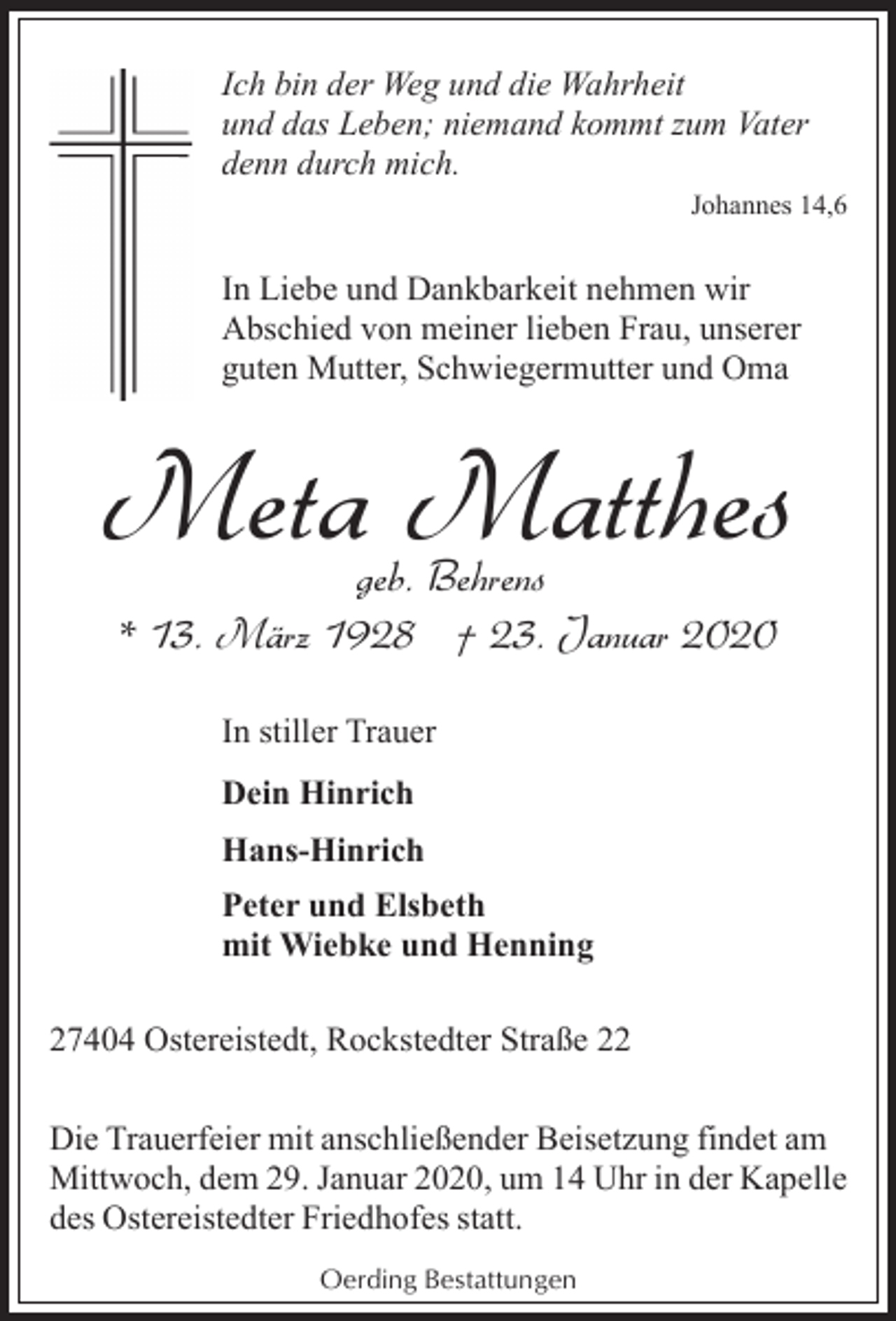 <p>Ich bin der Weg und die Wahrheit<br />und das Leben; niemand kommt zum Vater<br />denn durch mich.<br />Johannes 14,6</p><p>In Liebe und Dankbarkeit nehmen wir<br />Abschied von meiner lieben Frau, unserer<br />guten Mutter, Schwiegermutter und Oma</p><p>Meta Matthes<br />geb. Behrens<br />* 13. März 1928 † 23. Januar 2020<br />In stiller Trauer<br />Dein Hinrich<br />Hans-Hinrich<br />Peter und Elsbeth<br />mit Wiebke und Henning<br />27404 Ostereistedt, Rockstedter Straße 22<br />Die Trauerfeier mit anschließender Beisetzung findet am<br />Mittwoch, dem 29. Januar 2020, um 14 Uhr in der Kapelle<br />des Ostereistedter Friedhofes statt.<br />Oerding Bestattungen</p>