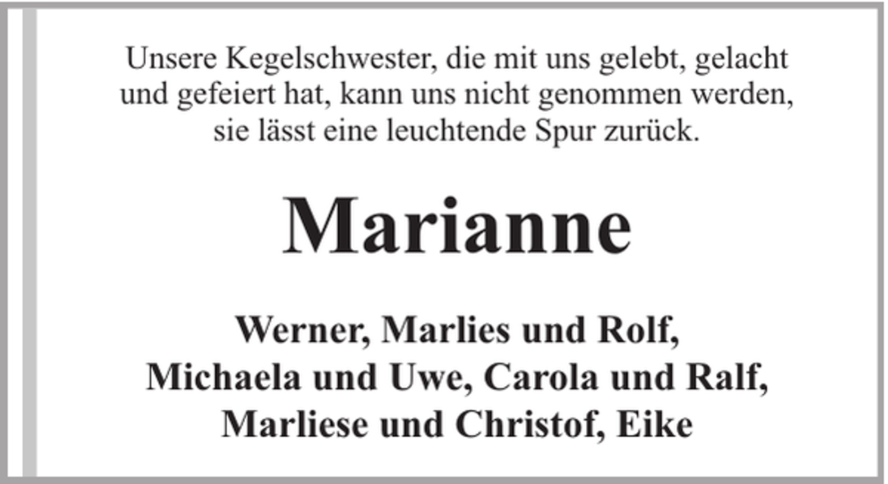 <p>Unsere Kegelschwester, die mit uns gelebt, gelacht<br />und gefeiert hat, kann uns nicht genommen werden,<br />sie lässt eine leuchtende Spur zurück.</p><p>Marianne<br />Werner, Marlies und Rolf,<br />Michaela und Uwe, Carola und Ralf,<br />Marliese und Christof, Eike</p>