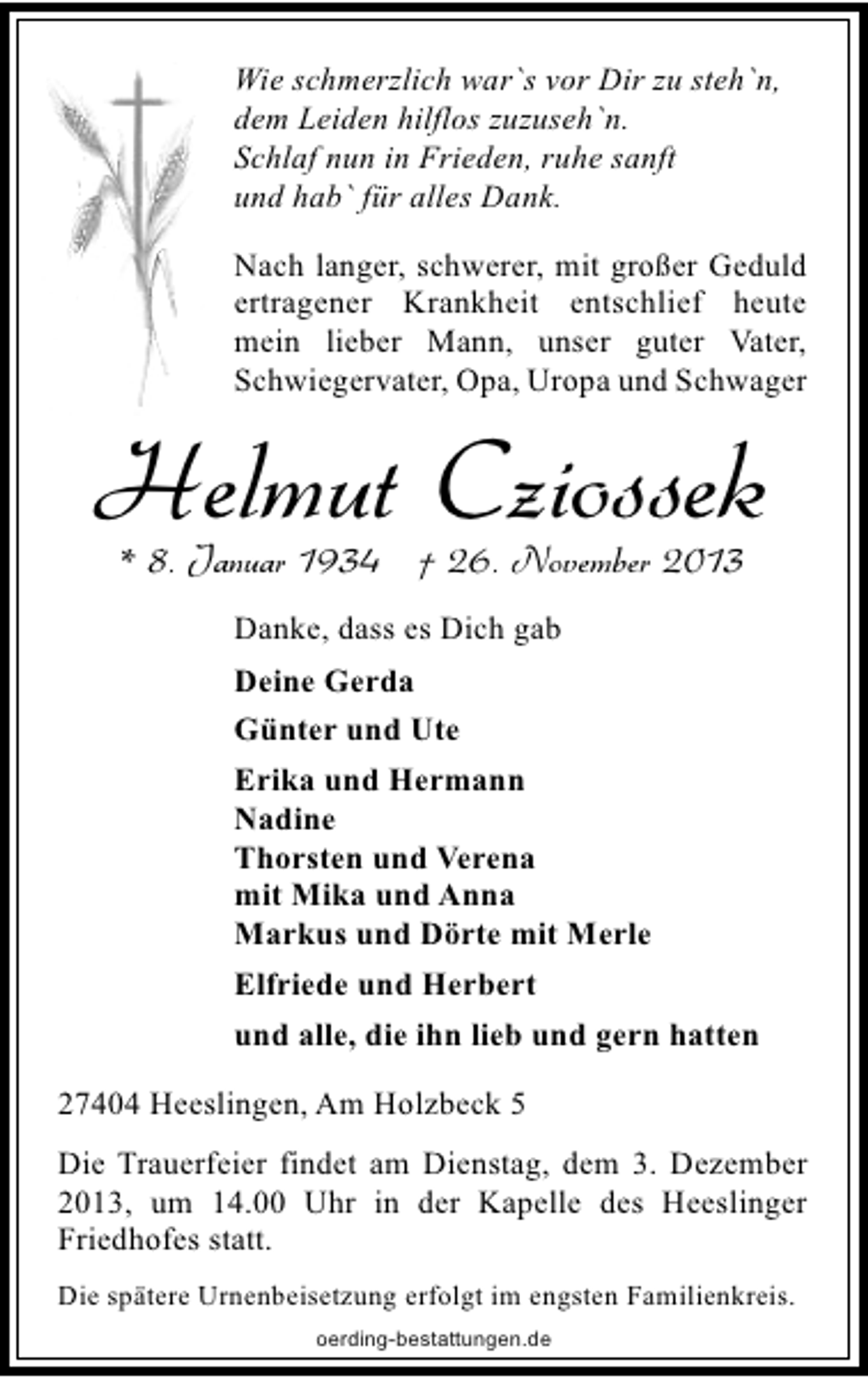 <p>Wie schmerzlich war`s vor Dir zu steh`n,<br />dem Leiden hilflos zuzuseh`n.<br />Schlaf nun in Frieden, ruhe sanft<br />und hab` für alles Dank.<br />Nach langer, schwerer, mit großer Geduld<br />ertragener Krankheit entschlief heute<br />mein lieber Mann, unser guter Vater,<br />Schwiegervater, Opa, Uropa und Schwager</p><p>Helmut Cziossek<br />* 8. Januar 1934 † 26. November 2013<br />Danke, dass es Dich gab<br />Deine Gerda<br />Günter und Ute<br />Erika und Hermann<br />Nadine<br />Thorsten und Verena<br />mit Mika und Anna<br />Markus und Dörte mit Merle<br />Elfriede und Herbert<br />und alle, die ihn lieb und gern hatten<br />27404 Heeslingen, Am Holzbeck 5<br />Die Trauerfeier findet am Dienstag, dem 3. Dezember<br />2013, um 14.00 Uhr in der Kapelle des Heeslinger<br />Friedhofes statt.<br />Die spätere Urnenbeisetzung erfolgt im engsten Familienkreis.<br />oerding-bestattungen.de</p>
