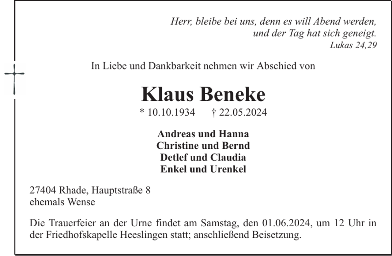 <p>Herr, bleibe bei uns, denn es will Abend werden,<br />und der Tag hat sich geneigt.<br />Lukas 24,29</p><p>In Liebe und Dankbarkeit nehmen wir Abschied von</p><p>Klaus Beneke</p><p>* 10.10.1934</p><p>† 22.05.2024</p><p>Andreas und Hanna<br />Christine und Bernd<br />Detlef und Claudia<br />Enkel und Urenkel<br />27404 Rhade, Hauptstraße 8<br />ehemals Wense<br />Die Trauerfeier an der Urne findet am Samstag, den 01.06.2024, um 12 Uhr in<br />der Friedhofskapelle Heeslingen statt; anschließend Beisetzung.</p>