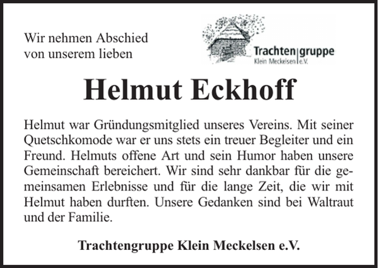 <p>Wir nehmen Abschied<br />von unserem lieben</p><p>Helmut Eckhoff<br />Helmut war Gründungsmitglied unseres Vereins. Mit seiner<br />Quetschkomode war er uns stets ein treuer Begleiter und ein<br />Freund. Helmuts offene Art und sein Humor haben unsere<br />Gemeinschaft bereichert. Wir sind sehr dankbar für die gemeinsamen Erlebnisse und für die lange Zeit, die wir mit<br />Helmut haben durften. Unsere Gedanken sind bei Waltraut<br />und der Familie.<br />Trachtengruppe Klein Meckelsen e.V.</p>