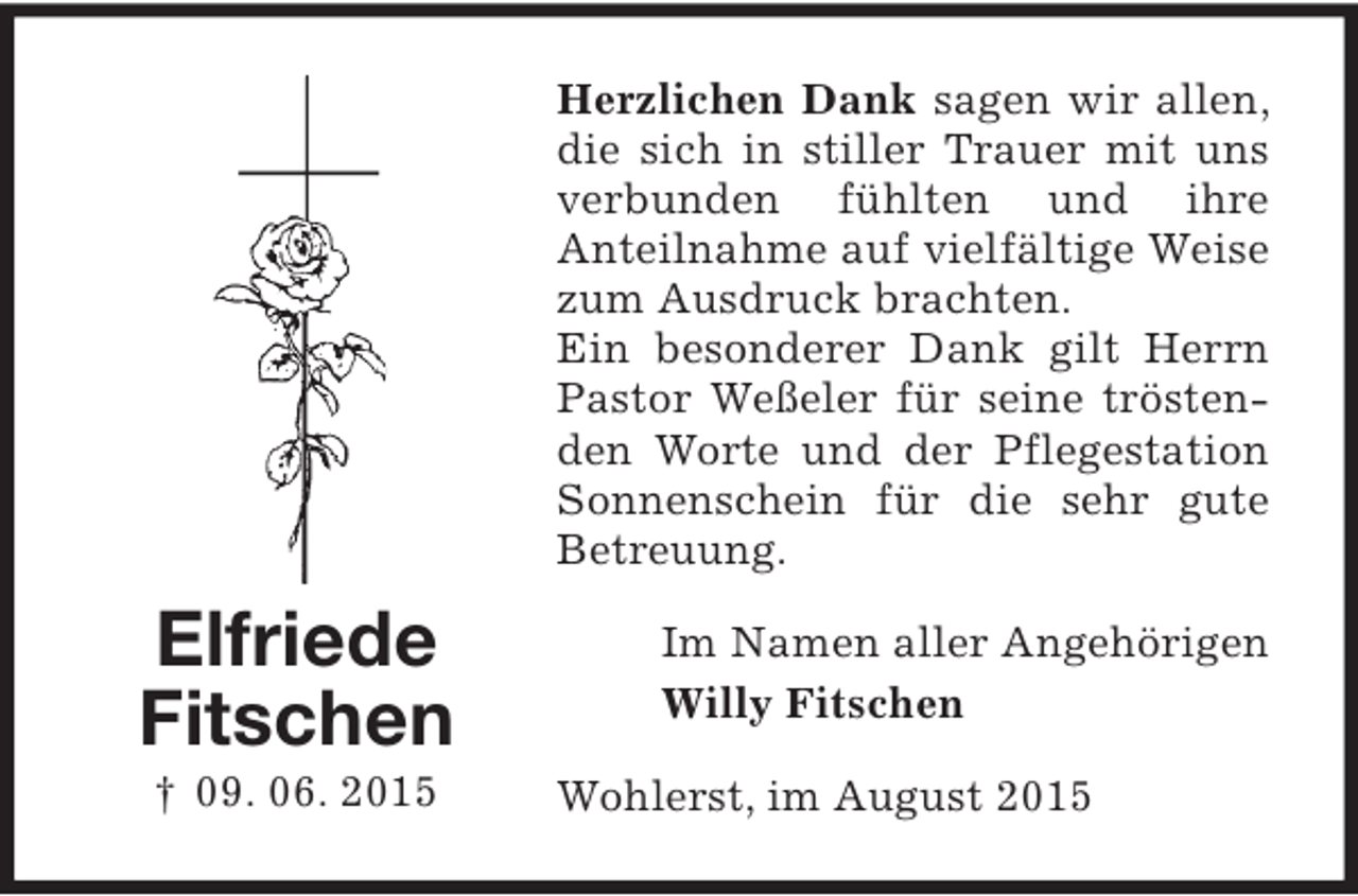 <p>Herzlichen Dank sagen wir allen,<br />die sich in stiller Trauer mit uns<br />verbunden fühlten und ihre<br />Anteilnahme auf vielfältige Weise<br />zum Ausdruck brachten.<br />Ein besonderer Dank gilt Herrn<br />Pastor Weßeler für seine tröstenden Worte und der Pflegestation<br />Sonnenschein für die sehr gute<br />Betreuung.</p><p>Elfriede<br />Fitschen<br />† 09. 06. 2015</p><p>Im Namen aller Angehörigen<br />Willy Fitschen<br />Wohlerst, im August 2015</p>