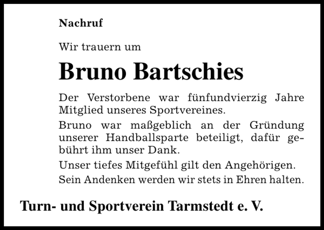 <p>Nachruf<br />Wir trauern um</p><p>Bruno Bartschies<br />Der Verstorbene war fünfundvierzig Jahre<br />Mitglied unseres Sportvereines.<br />Bruno war maßgeblich an der Gründung<br />unserer Handballsparte beteiligt, dafür gebührt ihm unser Dank.<br />Unser tiefes Mitgefühl gilt den Angehörigen.<br />Sein Andenken werden wir stets in Ehren halten.</p><p>Turn- und Sportverein Tarmstedt e. V.</p>