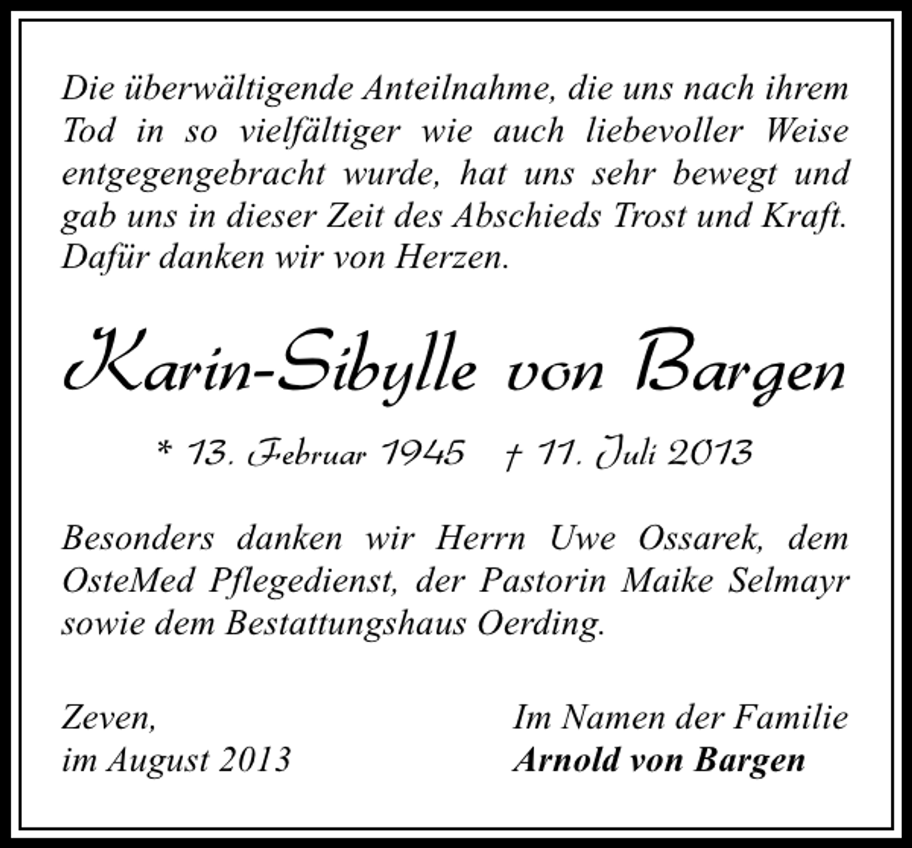 <p>Die überwältigende Anteilnahme, die uns nach ihrem<br />Tod in so vielfältiger wie auch liebevoller Weise<br />entgegengebracht wurde, hat uns sehr bewegt und<br />gab uns in dieser Zeit des Abschieds Trost und Kraft.<br />Dafür danken wir von Herzen.</p><p>Karin-Sibylle von Bargen<br />* 13. Februar 1945 † 11. Juli 2013<br />Besonders danken wir Herrn Uwe Ossarek, dem<br />OsteMed Pflegedienst, der Pastorin Maike Selmayr<br />sowie dem Bestattungshaus Oerding.<br />Zeven,<br />im August 2013</p><p>Im Namen der Familie<br />Arnold von Bargen</p>