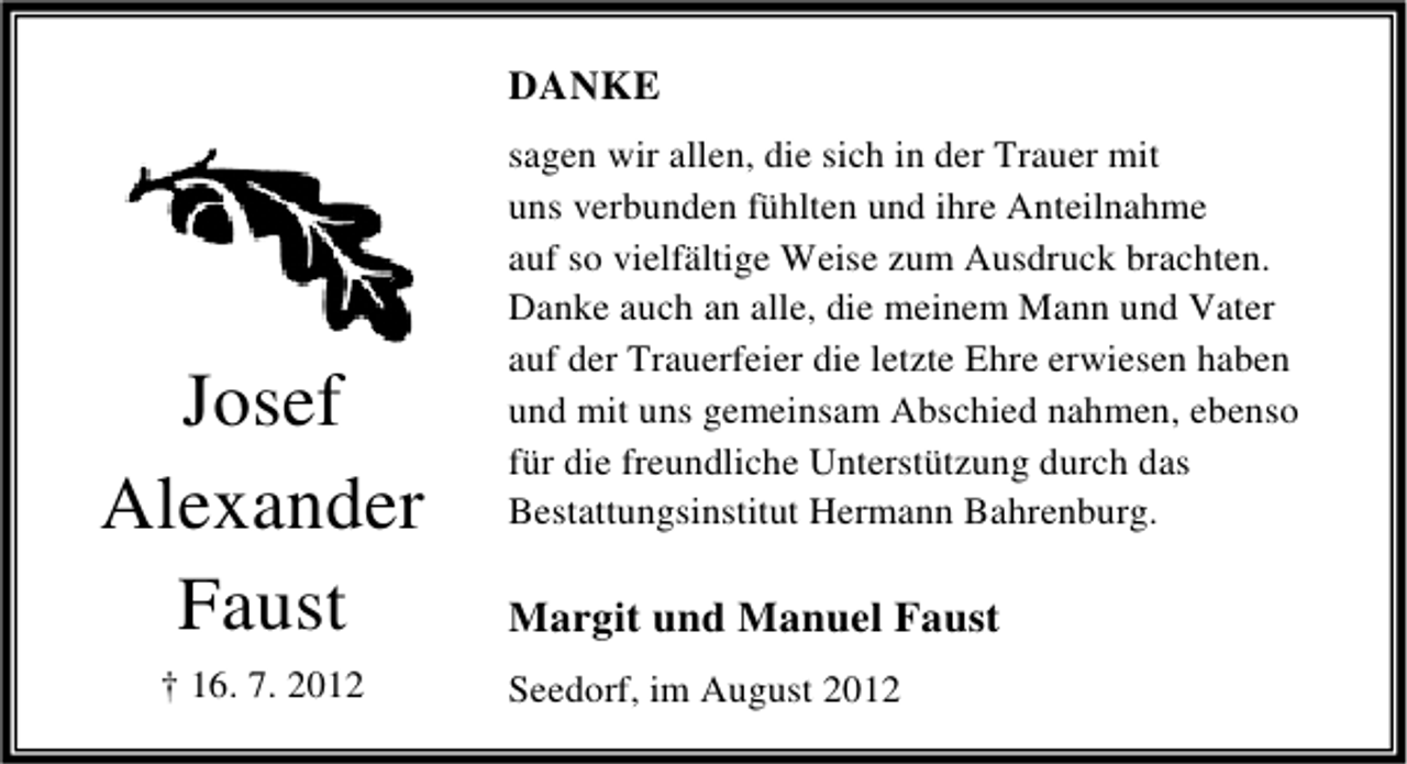 <p>DANKE</p><p>Josef<br />Alexander<br />Faust<br />† 16. 7. 2012</p><p>sagen wir allen, die sich in der Trauer mit<br />uns verbunden fühlten und ihre Anteilnahme<br />auf so vielfältige Weise zum Ausdruck brachten.<br />Danke auch an alle, die meinem Mann und Vater<br />auf der Trauerfeier die letzte Ehre erwiesen haben<br />und mit uns gemeinsam Abschied nahmen, ebenso<br />für die freundliche Unterstützung durch das<br />Bestattungsinstitut Hermann Bahrenburg.</p><p>Margit und Manuel Faust<br />Seedorf, im August 2012</p>