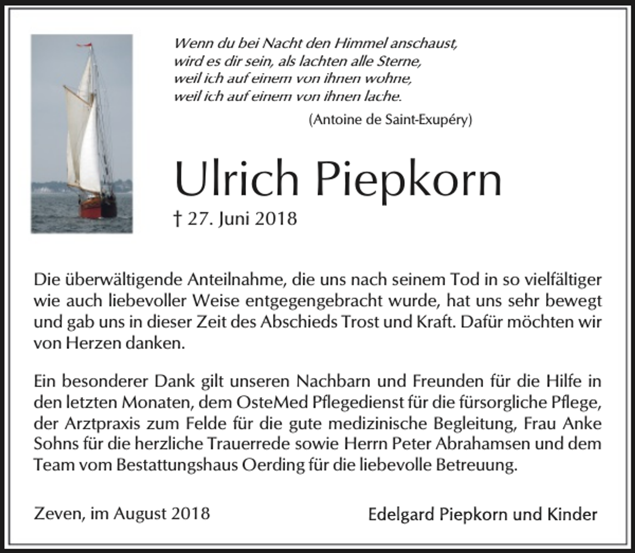 <p>Wenn du bei Nacht den Himmel anschaust,<br />wird es dir sein, als lachten alle Sterne,<br />weil ich auf einem von ihnen wohne,<br />weil ich auf einem von ihnen lache.<br />(Antoine de Saint-Exupéry)</p><p>Ulrich Piepkorn<br />† 27. Juni 2018</p><p>Die überwältigende Anteilnahme, die uns nach seinem Tod in so vielfältiger<br />wie auch liebevoller Weise entgegengebracht wurde, hat uns sehr bewegt<br />und gab uns in dieser Zeit des Abschieds Trost und Kraft. Dafür möchten wir<br />von Herzen danken.<br />Ein besonderer Dank gilt unseren Nachbarn und Freunden für die Hilfe in<br />den letzten Monaten, dem OsteMed Pflegedienst für die fürsorgliche Pflege,<br />der Arztpraxis zum Felde für die gute medizinische Begleitung, Frau Anke<br />Sohns für die herzliche Trauerrede sowie Herrn Peter Abrahamsen und dem<br />Team vom Bestattungshaus Oerding für die liebevolle Betreuung.<br />Zeven, im August 2018</p>