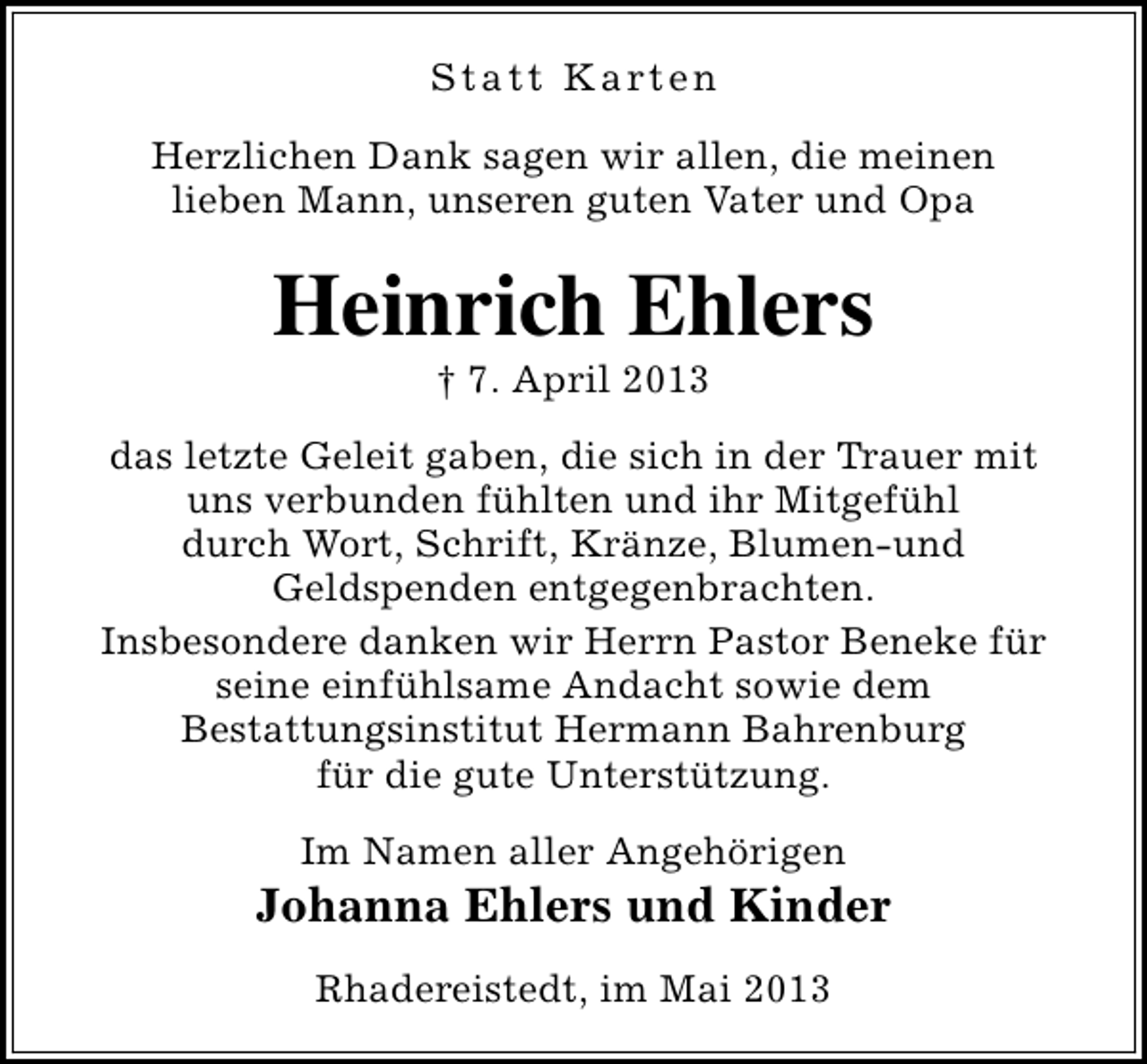 <p>S t a t t K a rt e n<br />Herzlichen Dank sagen wir allen, die meinen<br />lieben Mann, unseren guten Vater und Opa</p><p>Heinrich Ehlers<br />† 7. April 2013</p><p>das letzte Geleit gaben, die sich in der Trauer mit<br />uns verbunden fühlten und ihr Mitgefühl<br />durch Wort, Schrift, Kränze, Blumen-und<br />Geldspenden entgegenbrachten.<br />Insbesondere danken wir Herrn Pastor Beneke für<br />seine einfühlsame Andacht sowie dem<br />Bestattungsinstitut Hermann Bahrenburg<br />für die gute Unterstützung.<br />Im Namen aller Angehörigen</p><p>Johanna Ehlers und Kinder<br />Rhadereistedt, im Mai 2013</p>