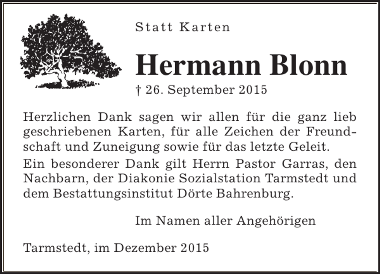 <p>S t a t t K a rt e n</p><p>Hermann Blonn<br /> 26. September 2015</p><p>Herzlichen Dank sagen wir allen für die ganz lieb<br />geschriebenen Karten, für alle Zeichen der Freundschaft und Zuneigung sowie für das letzte Geleit.<br />Ein besonderer Dank gilt Herrn Pastor Garras, den<br />Nachbarn, der Diakonie Sozialstation Tarmstedt und<br />dem Bestattungsinstitut Dörte Bahrenburg.<br />Im Namen aller Angehörigen<br />Tarmstedt, im Dezember 2015</p>