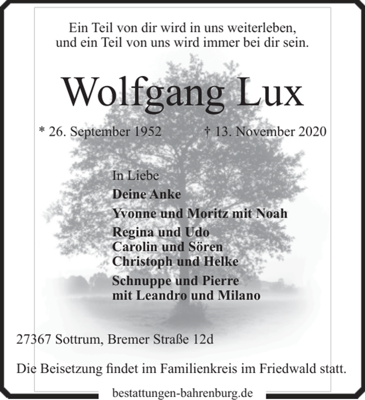 <p>Ein Teil von dir wird in uns weiterleben,<br />und ein Teil von uns wird immer bei dir sein.</p><p>Wolfgang Lux<br />* 26. September 1952</p><p>† 13. November 2020</p><p>In Liebe<br />Deine Anke<br />Yvonne und Moritz mit Noah<br />Regina und Udo<br />Carolin und Sören<br />Christoph und Helke<br />Schnuppe und Pierre<br />mit Leandro und Milano<br />27367 Sottrum, Bremer Straße 12d<br />Die Beisetzung findet im Familienkreis im Friedwald statt.<br />bestattungen-bahrenburg.de</p>