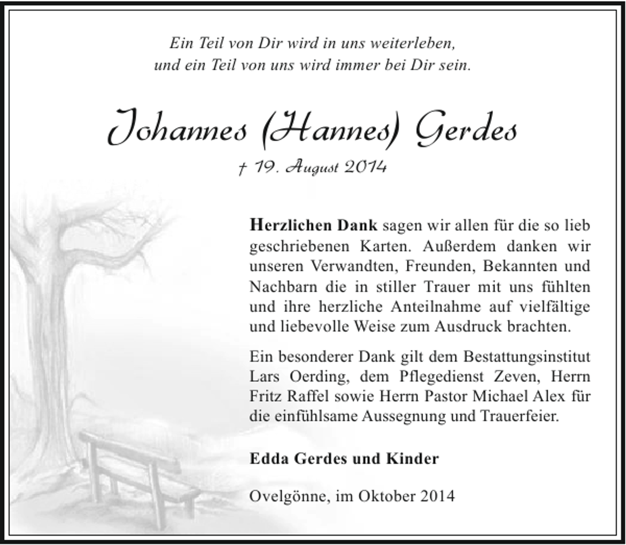 <p>Ein Teil von Dir wird in uns weiterleben,<br />und ein Teil von uns wird immer bei Dir sein.</p><p>Johannes (Hannes) Gerdes<br />† 19. August 2014</p><p>Herzlichen Dank sagen wir allen für die so lieb<br />geschriebenen Karten. Außerdem danken wir<br />unseren Verwandten, Freunden, Bekannten und<br />Nachbarn die in stiller Trauer mit uns fühlten<br />und ihre herzliche Anteilnahme auf vielfältige<br />und liebevolle Weise zum Ausdruck brachten.<br />Ein besonderer Dank gilt dem Bestattungsinstitut<br />Lars Oerding, dem Pflegedienst Zeven, Herrn<br />Fritz Raffel sowie Herrn Pastor Michael Alex für<br />die einfühlsame Aussegnung und Trauerfeier.</p><p>Edda Gerdes und Kinder<br />Ovelgönne, im Oktober 2014</p>