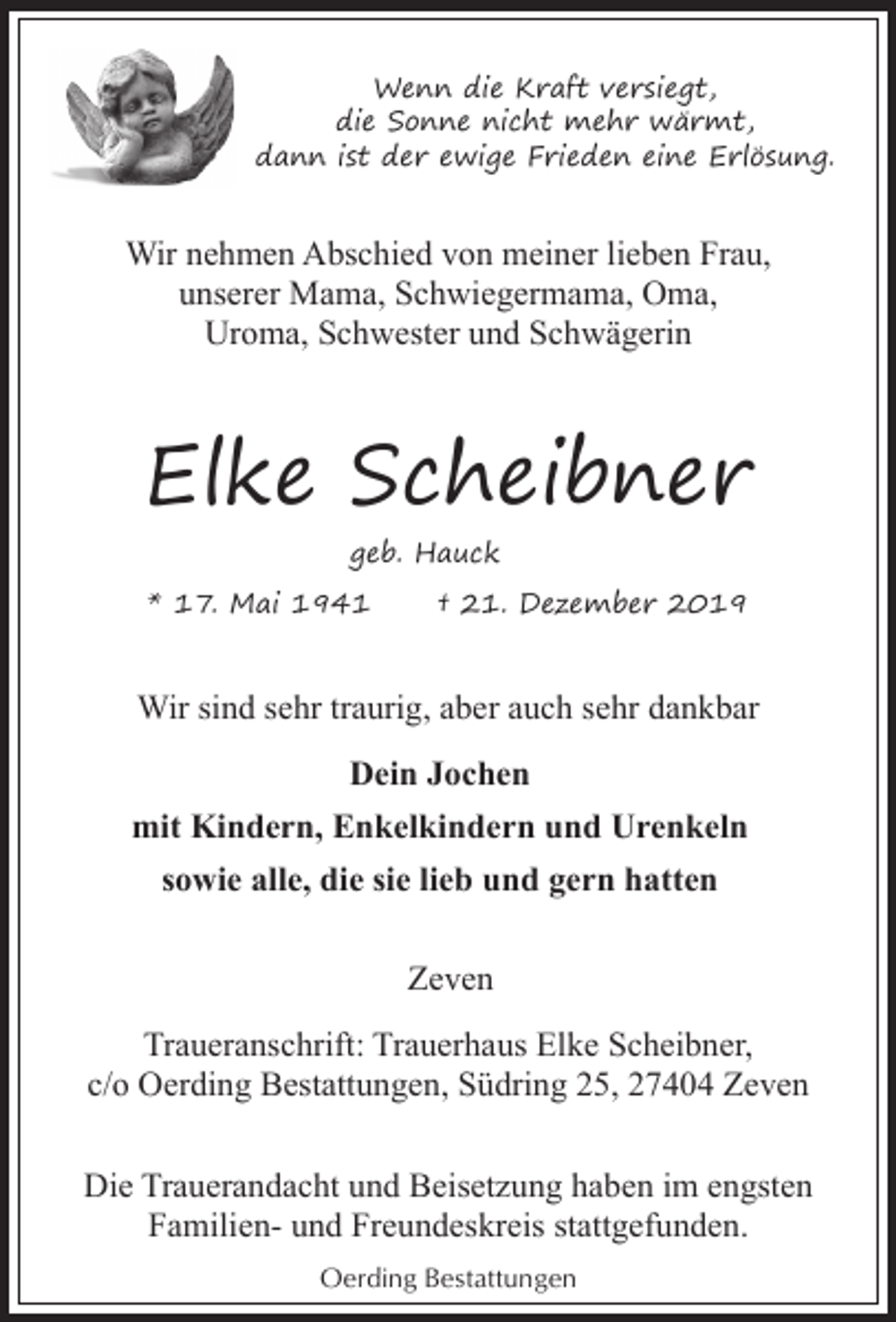 <p>Wenn die Kraft versiegt,<br />die Sonne nicht mehr wärmt,<br />dann ist der ewige Frieden eine Erlösung.</p><p>Wir nehmen Abschied von meiner lieben Frau,<br />unserer Mama, Schwiegermama, Oma,<br />Uroma, Schwester und Schwägerin</p><p>Elke Scheibner<br />geb. Hauck<br />* 17. Mai 1941</p><p>† 21. Dezember 2019</p><p>Wir sind sehr traurig, aber auch sehr dankbar<br />Dein Jochen<br />mit Kindern, Enkelkindern und Urenkeln<br />sowie alle, die sie lieb und gern hatten<br />Zeven<br />Traueranschrift: Trauerhaus Elke Scheibner,<br />c/o Oerding Bestattungen, Südring 25, 27404 Zeven<br />Die Trauerandacht und Beisetzung haben im engsten<br />Familien- und Freundeskreis stattgefunden.<br />Oerding Bestattungen</p>