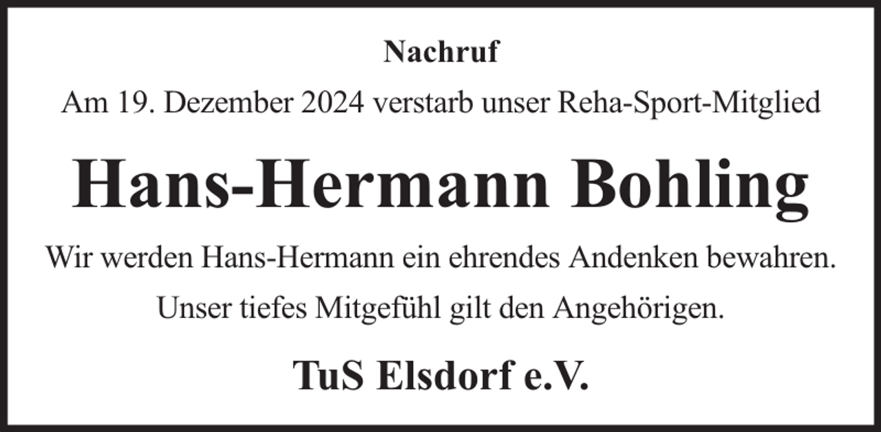 <p>Nachruf<br />Am 19. Dezember 2024 verstarb unser Reha-Sport-Mitglied</p><p>Hans-Hermann Bohling<br />Wir werden Hans-Hermann ein ehrendes Andenken bewahren.<br />Unser tiefes Mitgefühl gilt den Angehörigen.</p><p>TuS Elsdorf e.V.</p>