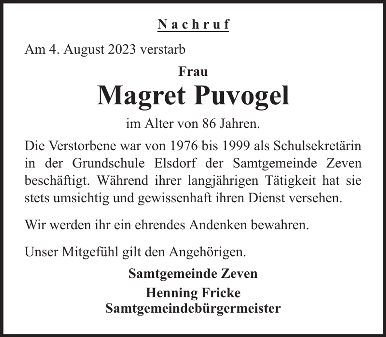 <p>Nachruf<br />Am 4. August 2023 verstarb<br />Frau</p><p>Magret Puvogel<br />im Alter von 86 Jahren.<br />Die Verstorbene war von 1976 bis 1999 als Schulsekretärin<br />in der Grundschule Elsdorf der Samtgemeinde Zeven<br />beschäftigt. Während ihrer langjährigen Tätigkeit hat sie<br />stets umsichtig und gewissenhaft ihren Dienst versehen.<br />Wir werden ihr ein ehrendes Andenken bewahren.<br />Unser Mitgefühl gilt den Angehörigen.<br />Samtgemeinde Zeven<br />Henning Fricke<br />Samtgemeindebürgermeister</p>