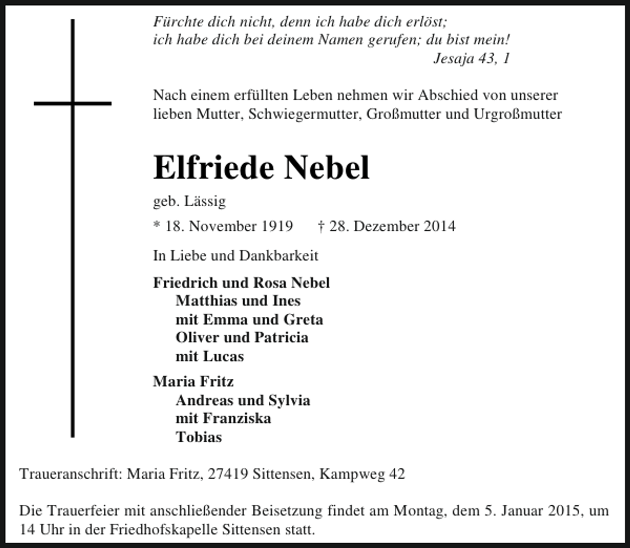 <p>Fürchte dich nicht, denn ich habe dich erlöst;<br />ich habe dich bei deinem Namen gerufen; du bist mein!<br />Jesaja 43, 1<br />Nach einem erfüllten Leben nehmen wir Abschied von unserer<br />lieben Mutter, Schwiegermutter, Großmutter und Urgroßmutter</p><p>Elfriede Nebel<br />geb. Lässig</p><p>* 18. November 1919</p><p>† 28. Dezember 2014</p><p>In Liebe und Dankbarkeit<br />Friedrich und Rosa Nebel<br />Matthias und Ines<br />mit Emma und Greta<br />Oliver und Patricia<br />mit Lucas<br />Maria Fritz<br />Andreas und Sylvia<br />mit Franziska<br />Tobias<br />Traueranschrift: Maria Fritz, 27419 Sittensen, Kampweg 42<br />Die Trauerfeier mit anschließender Beisetzung findet am Montag, dem 5. Januar 2015, um<br />14 Uhr in der Friedhofskapelle Sittensen statt.</p>