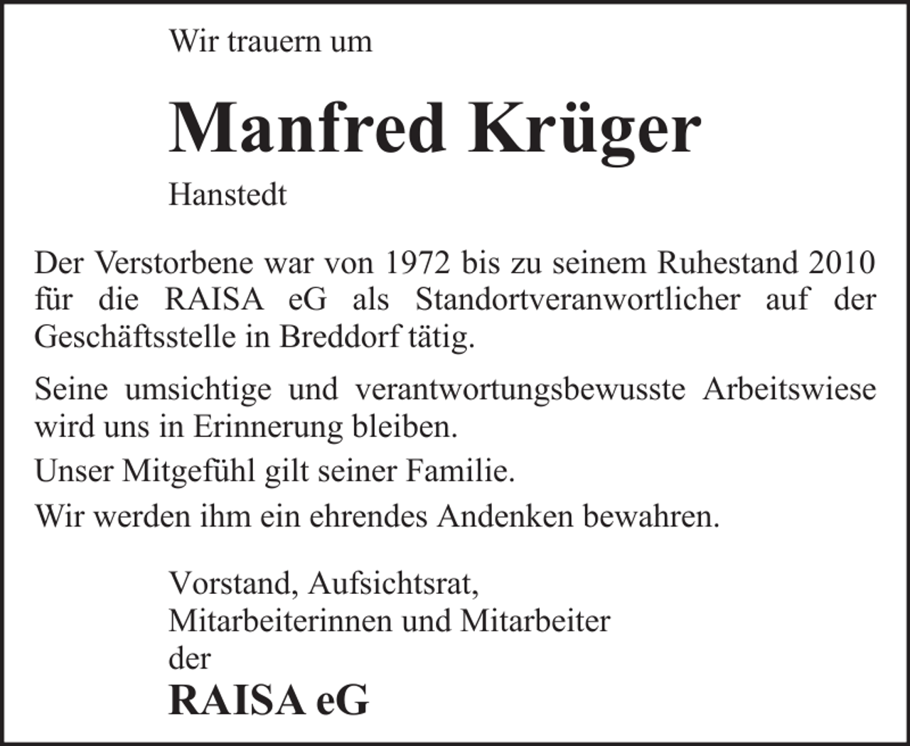 <p>Wir trauern um</p><p>Manfred Krüger<br />Hanstedt<br />Der Verstorbene war von 1972 bis zu seinem Ruhestand 2010<br />für die RAISA eG als Standortveranwortlicher auf der<br />Geschäftsstelle in Breddorf tätig.<br />Seine umsichtige und verantwortungsbewusste Arbeitswiese<br />wird uns in Erinnerung bleiben.<br />Unser Mitgefühl gilt seiner Familie.<br />Wir werden ihm ein ehrendes Andenken bewahren.<br />Vorstand, Aufsichtsrat,<br />Mitarbeiterinnen und Mitarbeiter<br />der</p><p>RAISA eG</p>