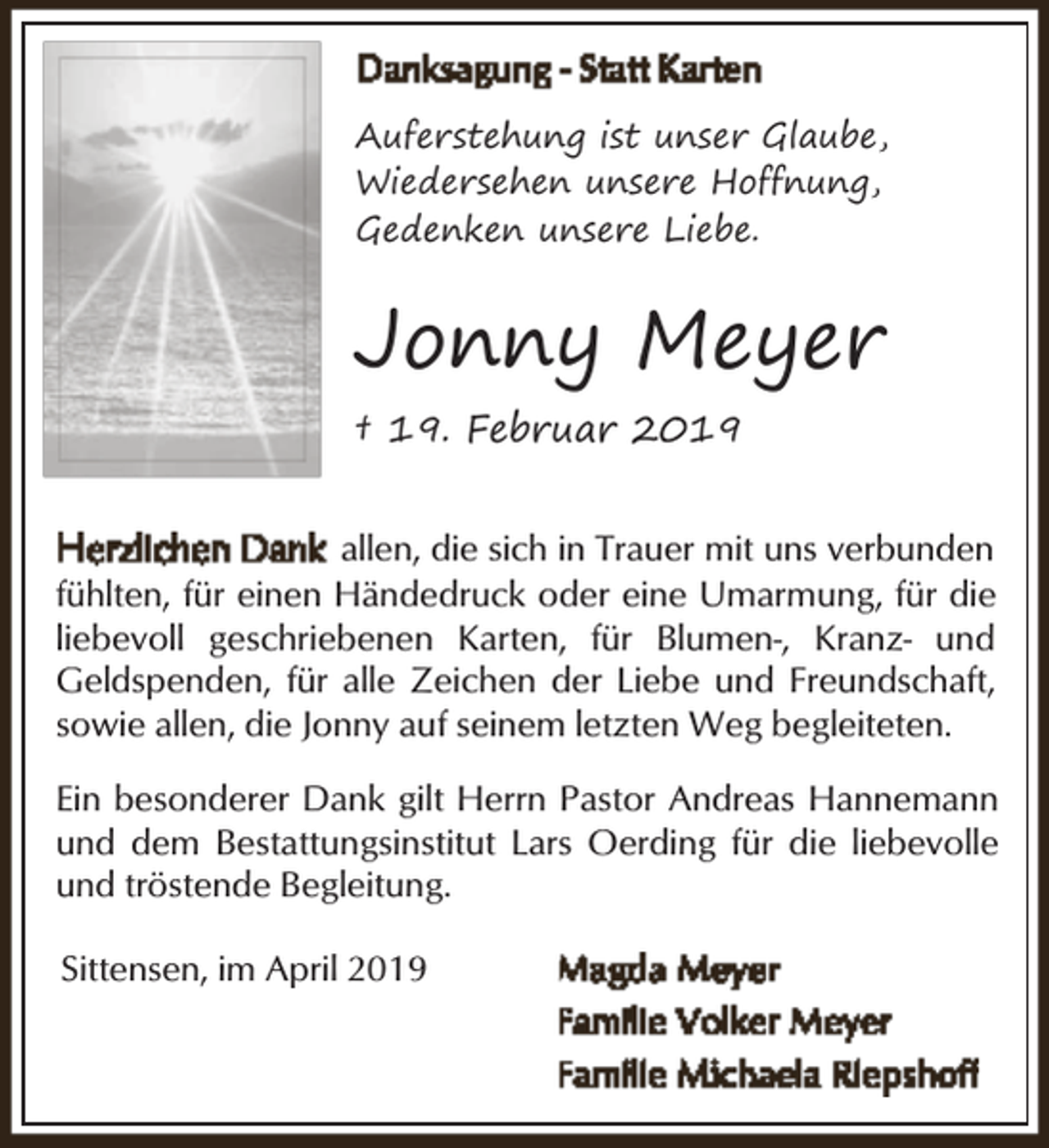 <p>Auferstehung ist unser Glaube,<br />Wiedersehen unsere Hoffnung,<br />Gedenken unsere Liebe.</p><p>Jonny Meyer<br />† 19. Februar 2019<br />allen, die sich in Trauer mit uns verbunden<br />fühlten, für einen Händedruck oder eine Umarmung, für die<br />liebevoll geschriebenen Karten, für Blumen-, Kranz- und<br />Geldspenden, für alle Zeichen der Liebe und Freundschaft,<br />sowie allen, die Jonny auf seinem letzten Weg begleiteten.<br />Ein besonderer Dank gilt Herrn Pastor Andreas Hannemann<br />und dem Bestattungsinstitut Lars Oerding für die liebevolle<br />und tröstende Begleitung.<br />Sittensen, im April 2019</p>
