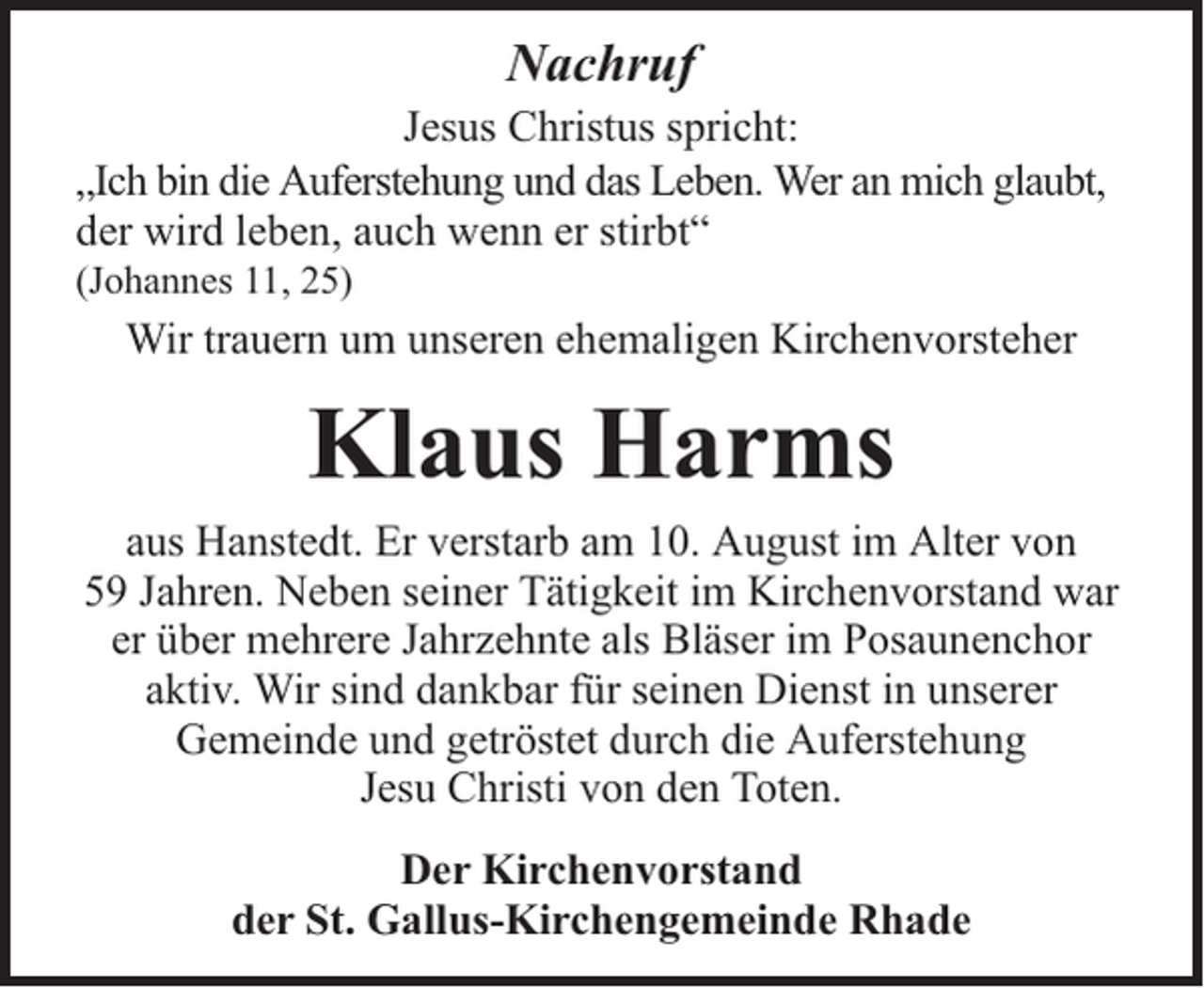 <p>Nachruf<br />Jesus Christus spricht:<br />„Ich bin die Auferstehung und das Leben. Wer an mich glaubt,<br />der wird leben, auch wenn er stirbt“<br />(Johannes 11, 25)</p><p>Wir trauern um unseren ehemaligen Kirchenvorsteher</p><p>Klaus Harms<br />aus Hanstedt. Er verstarb am 10. August im Alter von<br />59 Jahren. Neben seiner Tätigkeit im Kirchenvorstand war<br />er über mehrere Jahrzehnte als Bläser im Posaunenchor<br />aktiv. Wir sind dankbar für seinen Dienst in unserer<br />Gemeinde und getröstet durch die Auferstehung<br />Jesu Christi von den Toten.<br />Der Kirchenvorstand<br />der St. Gallus-Kirchengemeinde Rhade</p>