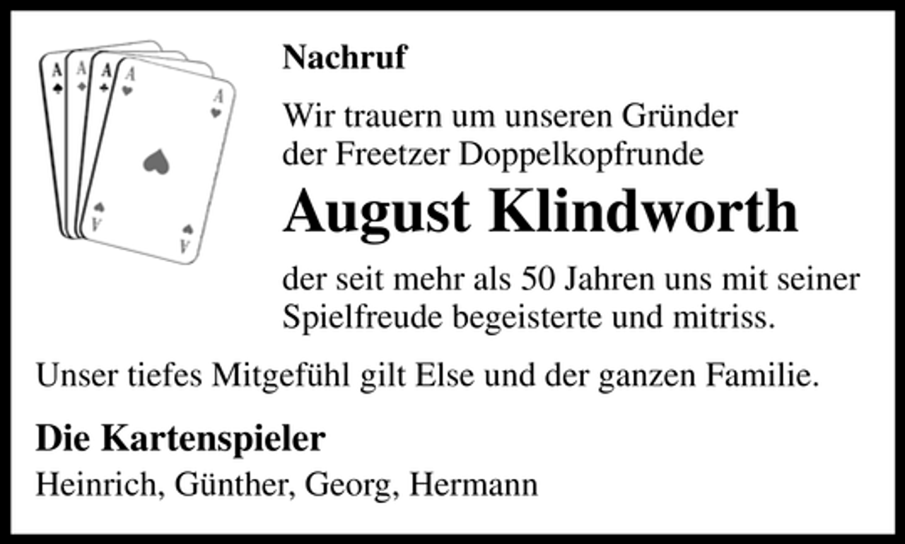 <p>Nachruf Wir trauern um unseren Gründer der Freetzer Doppelkopfrunde</p><p>August Klindworth<br />der seit mehr als 50 Jahren uns mit seiner Spielfreude begeisterte und mitriss. Unser tiefes Mitgefühl gilt Else und der ganzen Familie.</p><p>Die Kartenspieler<br />Heinrich, Günther, Georg, Hermann</p>