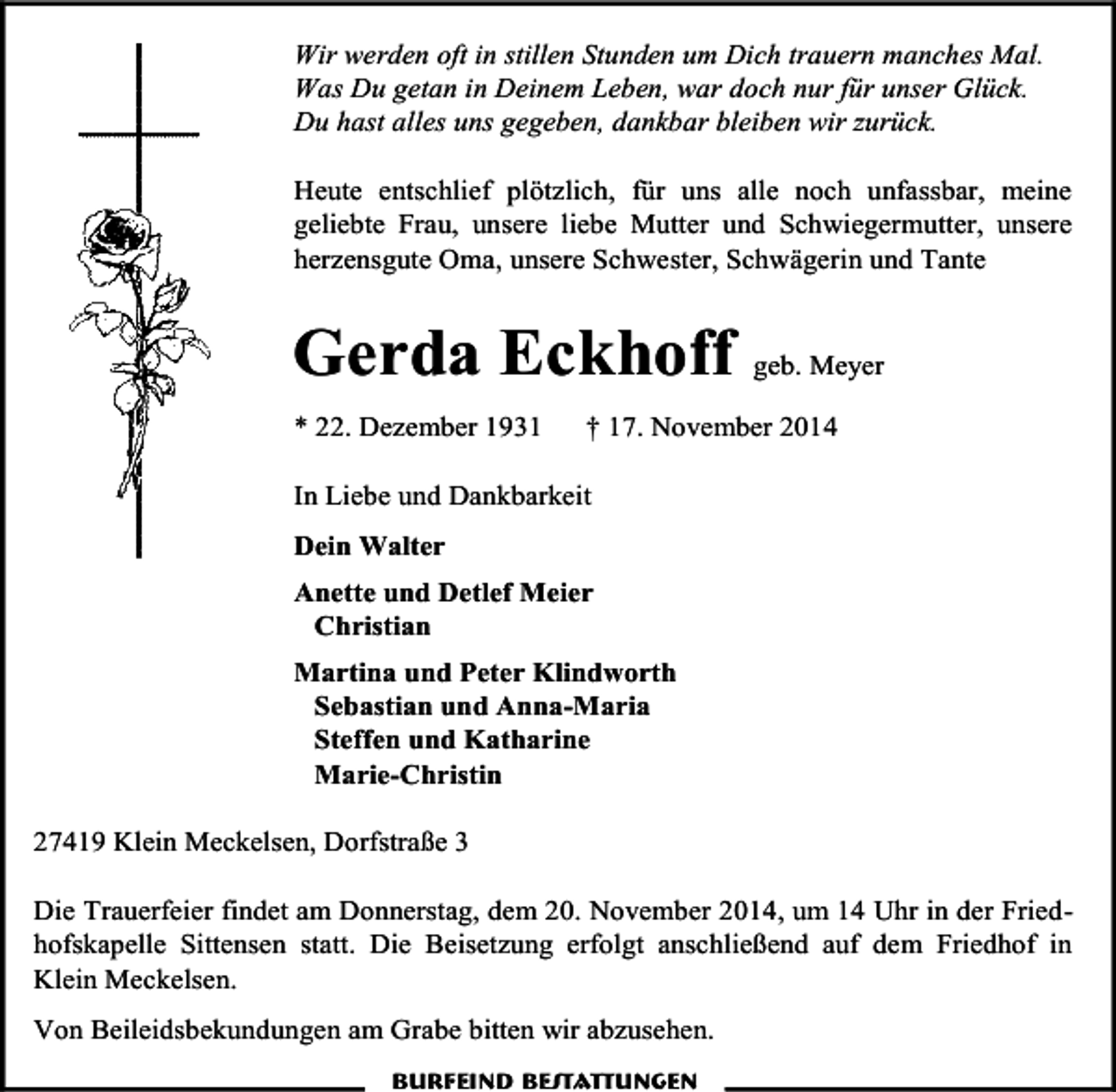<p>Wir werden oft in stillen Stunden um Dich trauern manches Mal.<br />Was Du getan in Deinem Leben, war doch nur für unser Glück.<br />Du hast alles uns gegeben, dankbar bleiben wir zurück.<br />Heute entschlief plötzlich, für uns alle noch unfassbar, meine<br />geliebte Frau, unsere liebe Mutter und Schwiegermutter, unsere<br />herzensgute Oma, unsere Schwester, Schwägerin und Tante</p><p>Gerda Eckhoff geb. Meyer<br />* 22. Dezember 1931</p><p>† 17. November 2014</p><p>In Liebe und Dankbarkeit<br />Dein Walter<br />Anette und Detlef Meier<br />Christian<br />Martina und Peter Klindworth<br />Sebastian und Anna-Maria<br />Steffen und Katharine<br />Marie-Christin<br />27419 Klein Meckelsen, Dorfstraße 3<br />Die Trauerfeier findet am Donnerstag, dem 20. November 2014, um 14 Uhr in der Friedhofskapelle Sittensen statt. Die Beisetzung erfolgt anschließend auf dem Friedhof in<br />Klein Meckelsen.<br />Von Beileidsbekundungen am Grabe bitten wir abzusehen.<br />Burfeind Bestattungen</p>