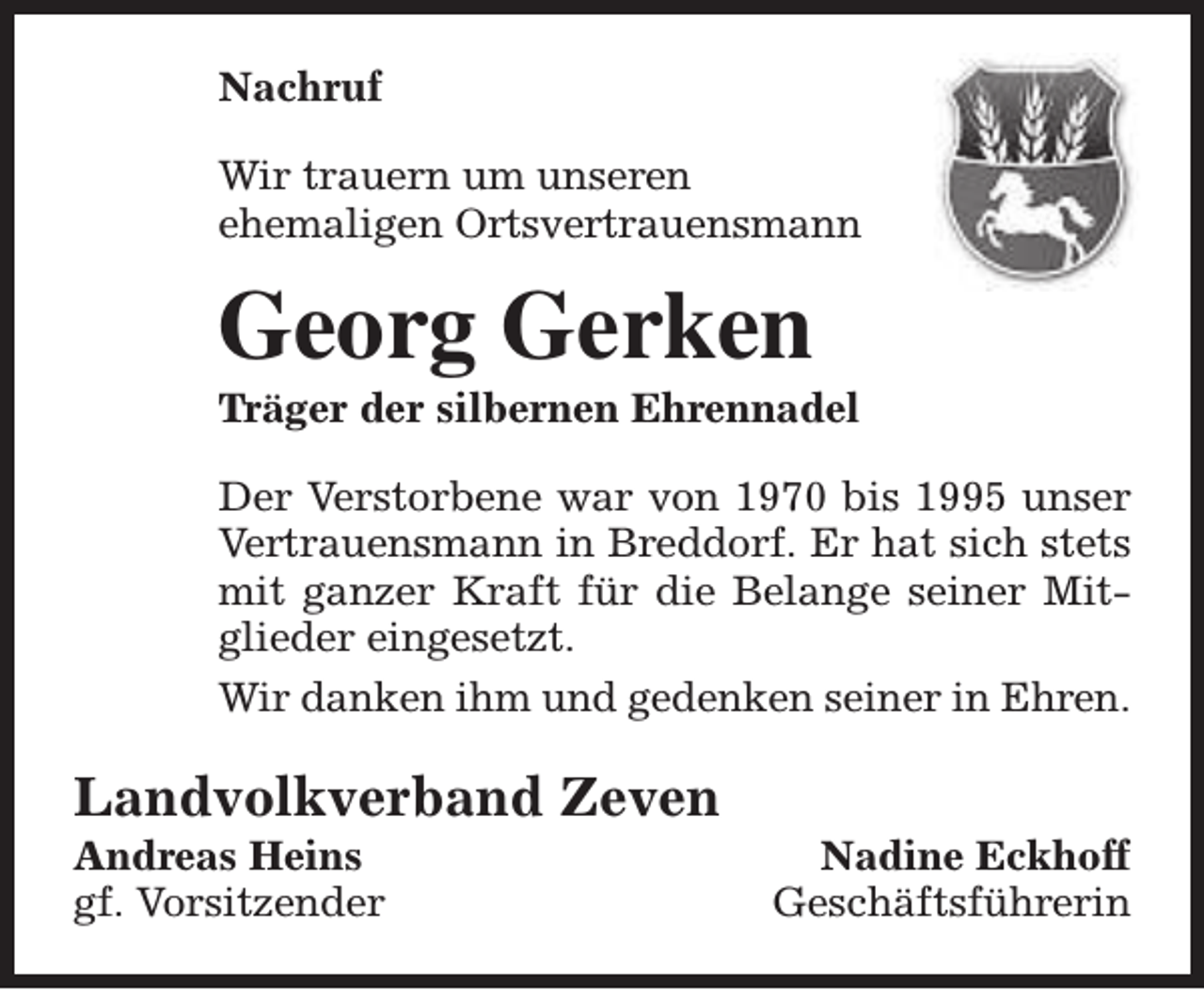 <p>Nachruf<br />Wir trauern um unseren<br />ehemaligen Ortsvertrauensmann</p><p>Georg Gerken</p><p>Träger der silbernen Ehrennadel<br />Der Verstorbene war von 1970 bis 1995 unser<br />Vertrauensmann in Breddorf. Er hat sich stets<br />mit ganzer Kraft für die Belange seiner Mitglieder eingesetzt.<br />Wir danken ihm und gedenken seiner in Ehren.</p><p>Landvolkverband Zeven<br />Andreas Heins<br />gf. Vorsitzender</p><p>Nadine Eckhoff<br />Geschäftsführerin</p>