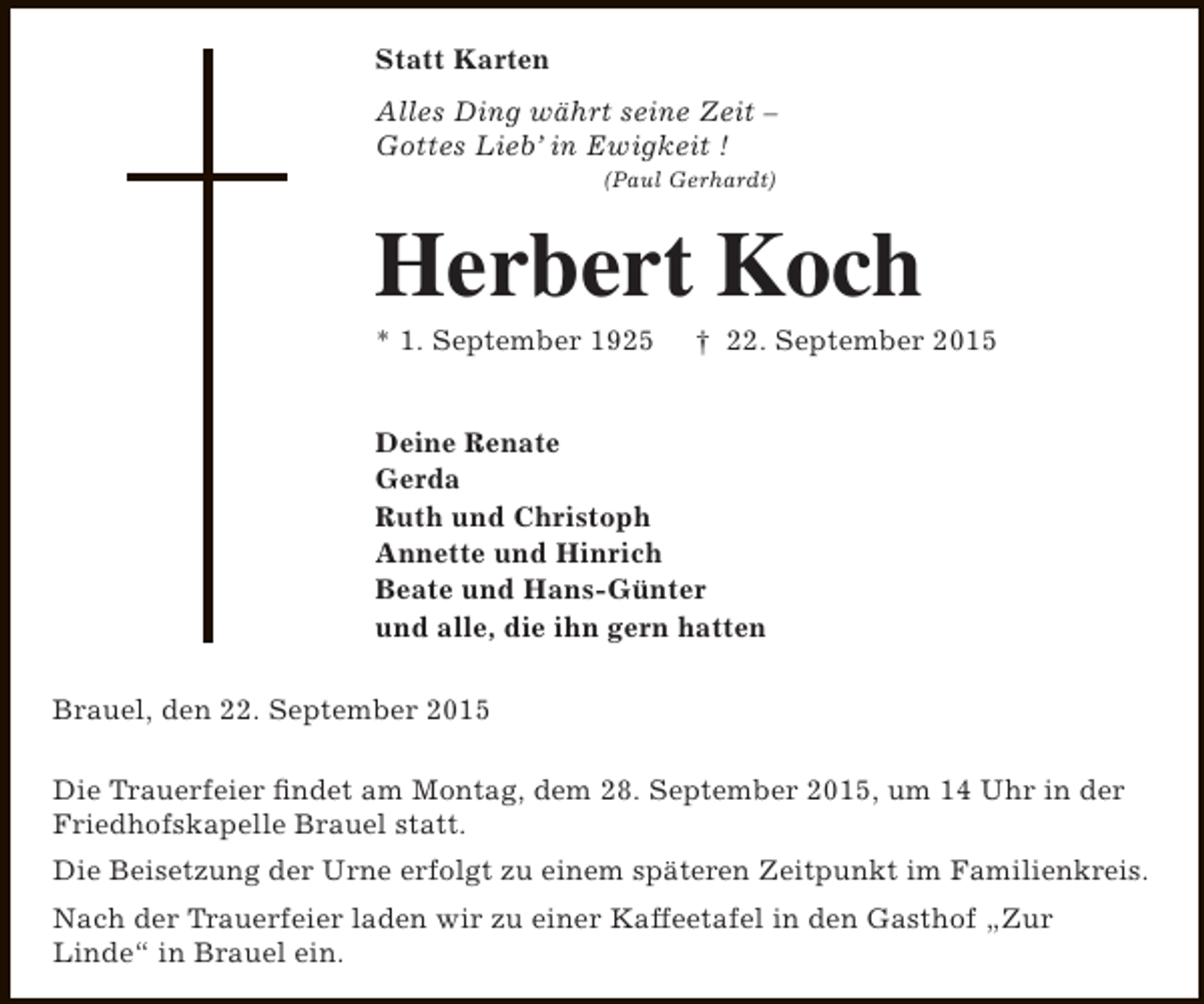 <p>Statt Karten<br />Alles Ding währt seine Zeit –<br />Gottes Lieb’ in Ewigkeit !<br />(Paul Gerhardt)</p><p>Herbert Koch<br />* 1. September 1925</p><p>† 22. September 2015</p><p>Deine Renate<br />Gerda<br />Ruth und Christoph<br />Annette und Hinrich<br />Beate und Hans-Günter<br />und alle, die ihn gern hatten<br />Brauel, den 22. September 2015<br />Die Trauerfeier findet am Montag, dem 28. September 2015, um 14 Uhr in der<br />Friedhofskapelle Brauel statt.<br />Die Beisetzung der Urne erfolgt zu einem späteren Zeitpunkt im Familienkreis.<br />Nach der Trauerfeier laden wir zu einer Kaffeetafel in den Gasthof „Zur<br />Linde“ in Brauel ein.</p>