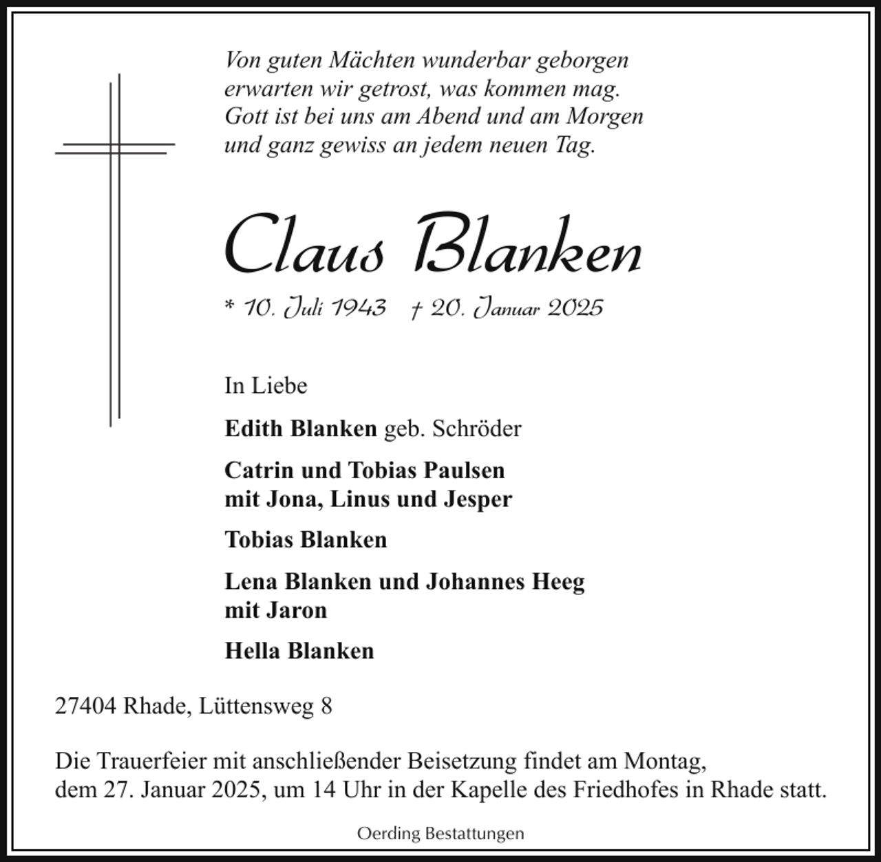 <p>Von guten Mächten wunderbar geborgen<br />erwarten wir getrost, was kommen mag.<br />Gott ist bei uns am Abend und am Morgen<br />und ganz gewiss an jedem neuen Tag.</p><p>Claus Blanken<br />* 10. Juli 1943 † 20. Januar 2025<br />In Liebe<br />Edith Blanken geb. Schröder<br />Catrin und Tobias Paulsen<br />mit Jona, Linus und Jesper<br />Tobias Blanken<br />Lena Blanken und Johannes Heeg<br />mit Jaron<br />Hella Blanken<br />27404 Rhade, Lüttensweg 8<br />Die Trauerfeier mit anschließender Beisetzung findet am Montag,<br />dem 27. Januar 2025, um 14 Uhr in der Kapelle des Friedhofes in Rhade statt.<br />Oerding Bestattungen</p>