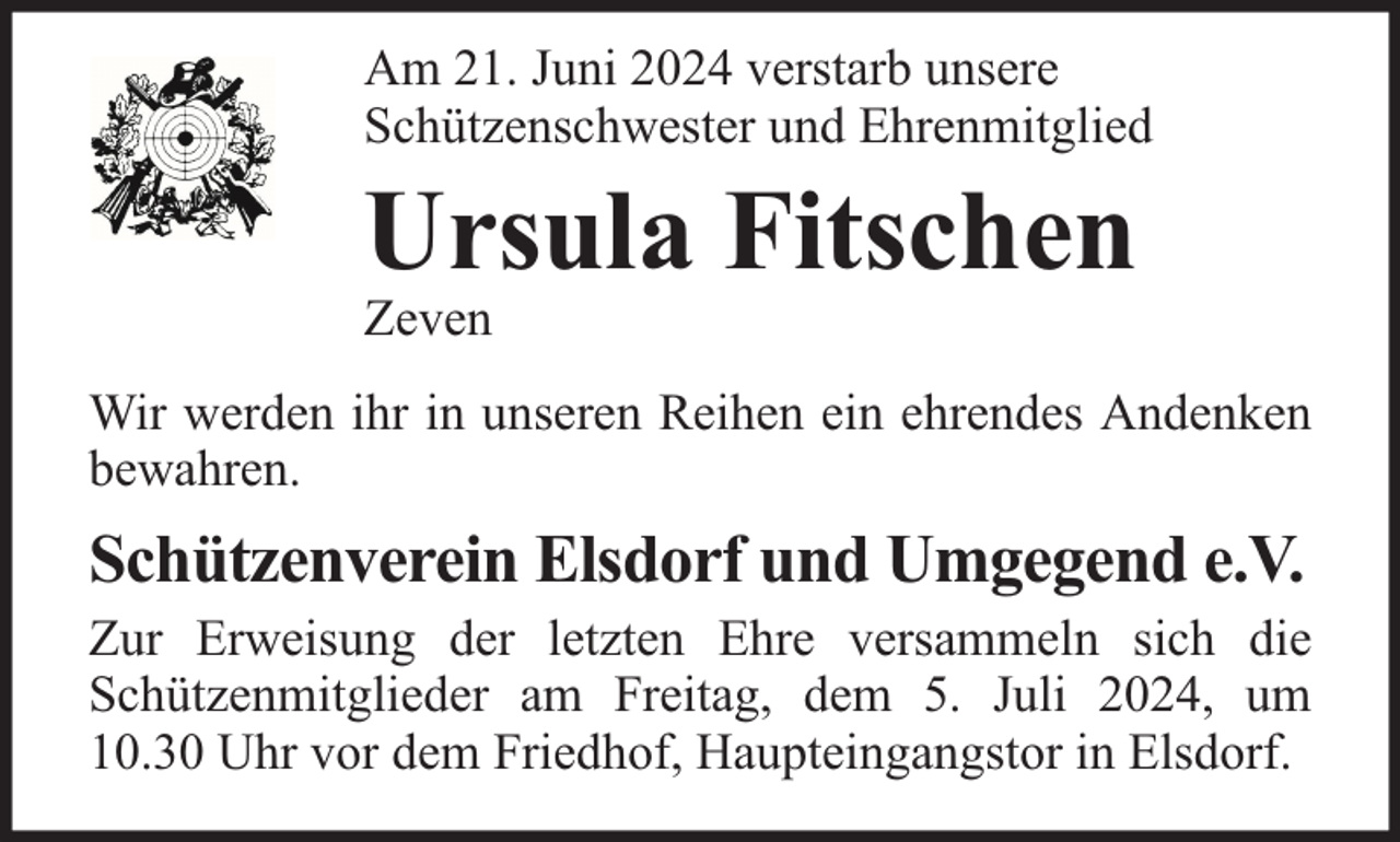 <p>Am 21. Juni 2024 verstarb unsere<br />Schützenschwester und Ehrenmitglied</p><p>Ursula Fitschen</p><p>Zeven</p><p>Wir werden ihr in unseren Reihen ein ehrendes Andenken<br />bewahren.</p><p>Schützenverein Elsdorf und Umgegend e.V.</p><p>Zur Erweisung der letzten Ehre versammeln sich die<br />Schützenmitglieder am Freitag, dem 5. Juli 2024, um<br />10.30 Uhr vor dem Friedhof, Haupteingangstor in Elsdorf.</p>